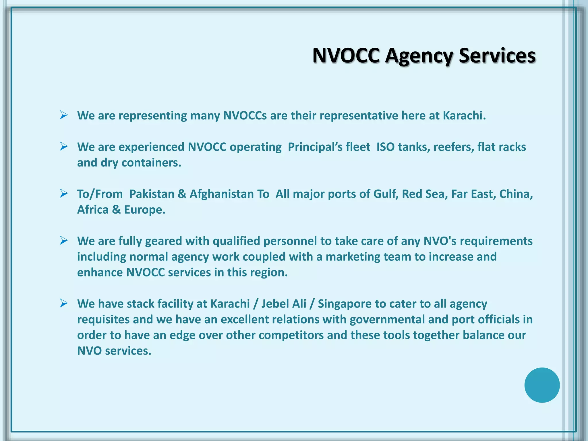  We are representing many NVOCCs are their representative here at Karachi.
 We are experienced NVOCC operating Principal’s fleet ISO tanks, reefers, flat racks
and dry containers.
 To/From Pakistan & Afghanistan To All major ports of Gulf, Red Sea, Far East, China,
Africa & Europe.
 We are fully geared with qualified personnel to take care of any NVO's requirements
including normal agency work coupled with a marketing team to increase and
enhance NVOCC services in this region.
 We have stack facility at Karachi / Jebel Ali / Singapore to cater to all agency
requisites and we have an excellent relations with governmental and port officials in
order to have an edge over other competitors and these tools together balance our
NVO services.
NVOCC Agency Services
 