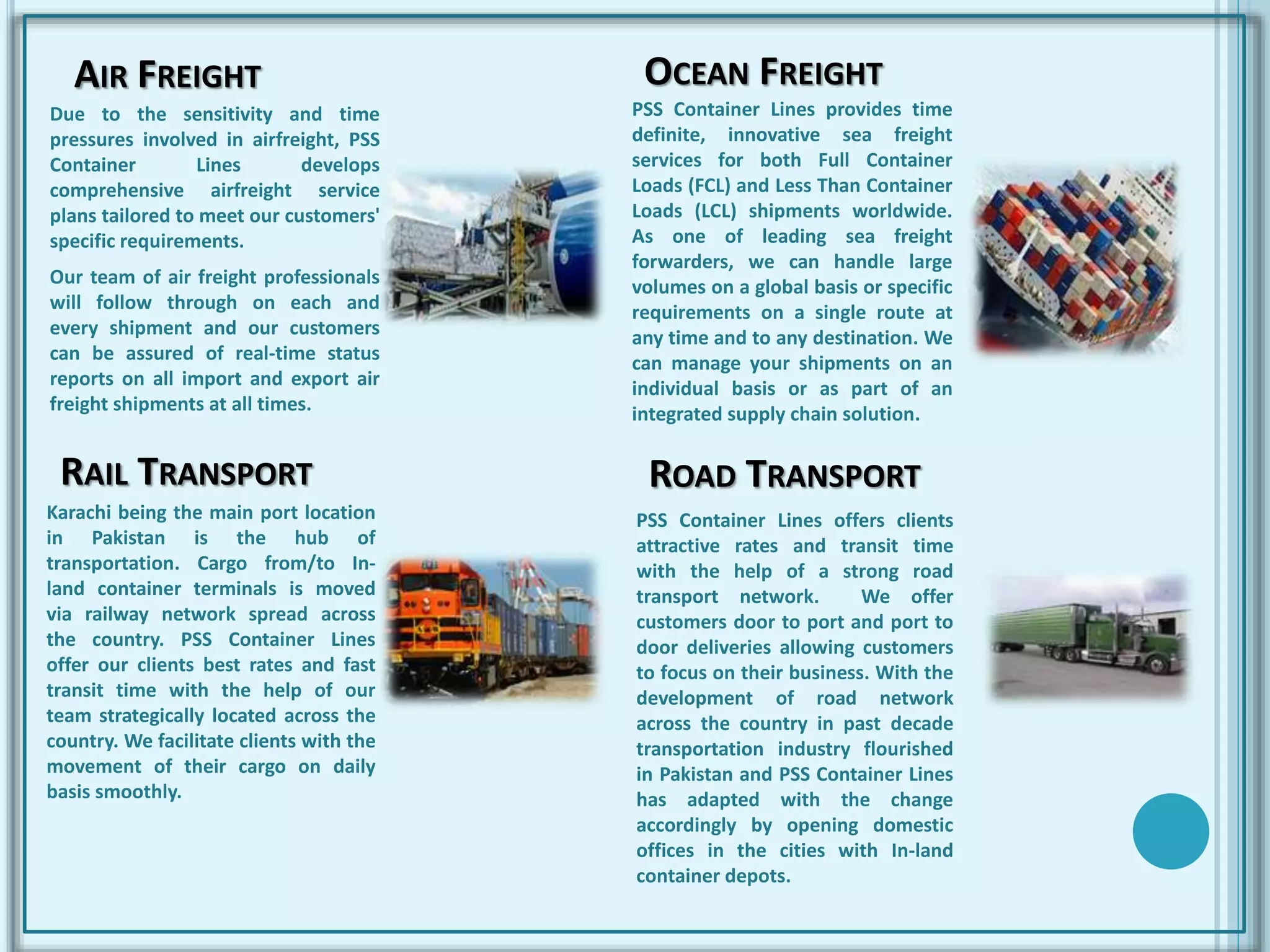 AIR FREIGHT
Due to the sensitivity and time
pressures involved in airfreight, PSS
Container Lines develops
comprehensive airfreight service
plans tailored to meet our customers'
specific requirements.
Our team of air freight professionals
will follow through on each and
every shipment and our customers
can be assured of real-time status
reports on all import and export air
freight shipments at all times.
PSS Container Lines provides time
definite, innovative sea freight
services for both Full Container
Loads (FCL) and Less Than Container
Loads (LCL) shipments worldwide.
As one of leading sea freight
forwarders, we can handle large
volumes on a global basis or specific
requirements on a single route at
any time and to any destination. We
can manage your shipments on an
individual basis or as part of an
integrated supply chain solution.
OCEAN FREIGHT
RAIL TRANSPORT
Karachi being the main port location
in Pakistan is the hub of
transportation. Cargo from/to In-
land container terminals is moved
via railway network spread across
the country. PSS Container Lines
offer our clients best rates and fast
transit time with the help of our
team strategically located across the
country. We facilitate clients with the
movement of their cargo on daily
basis smoothly.
ROAD TRANSPORT
PSS Container Lines offers clients
attractive rates and transit time
with the help of a strong road
transport network. We offer
customers door to port and port to
door deliveries allowing customers
to focus on their business. With the
development of road network
across the country in past decade
transportation industry flourished
in Pakistan and PSS Container Lines
has adapted with the change
accordingly by opening domestic
offices in the cities with In-land
container depots.
 