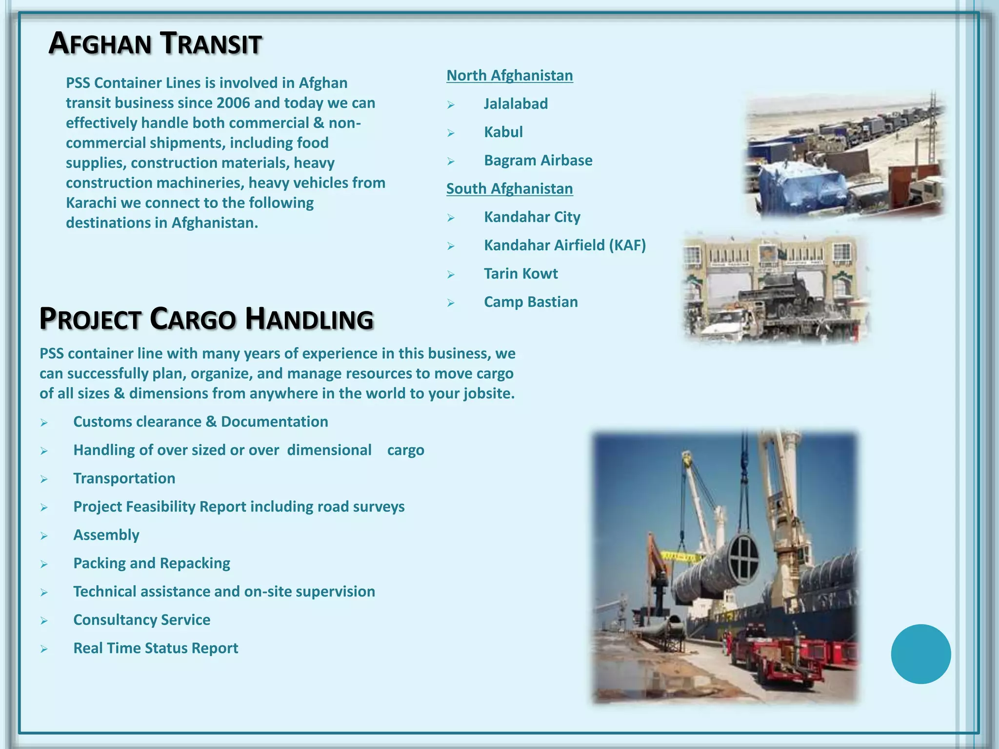 AFGHAN TRANSIT
PSS Container Lines is involved in Afghan
transit business since 2006 and today we can
effectively handle both commercial & non-
commercial shipments, including food
supplies, construction materials, heavy
construction machineries, heavy vehicles from
Karachi we connect to the following
destinations in Afghanistan.
North Afghanistan
 Jalalabad
 Kabul
 Bagram Airbase
South Afghanistan
 Kandahar City
 Kandahar Airfield (KAF)
 Tarin Kowt
 Camp Bastian
PROJECT CARGO HANDLING
PSS container line with many years of experience in this business, we
can successfully plan, organize, and manage resources to move cargo
of all sizes & dimensions from anywhere in the world to your jobsite.
 Customs clearance & Documentation
 Handling of over sized or over dimensional cargo
 Transportation
 Project Feasibility Report including road surveys
 Assembly
 Packing and Repacking
 Technical assistance and on-site supervision
 Consultancy Service
 Real Time Status Report
 