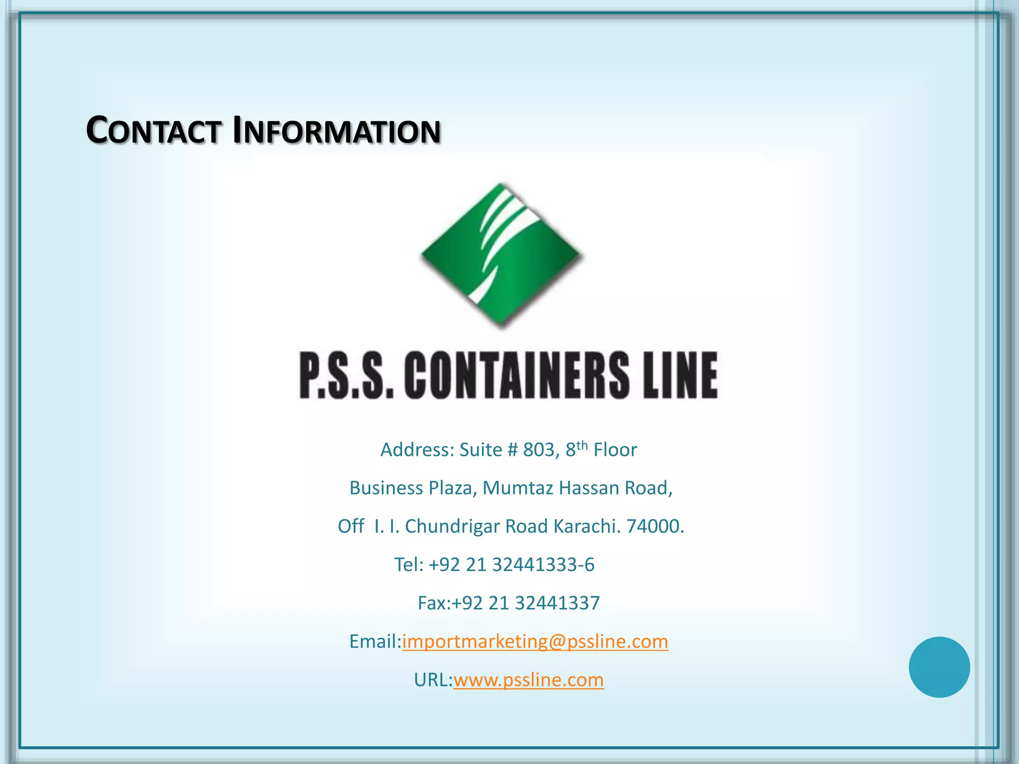 CONTACT INFORMATION
Address: Suite # 803, 8th Floor
Business Plaza, Mumtaz Hassan Road,
Off I. I. Chundrigar Road Karachi. 74000.
Tel: +92 21 32441333-6
Fax:+92 21 32441337
Email:importmarketing@pssline.com
URL:www.pssline.com
 