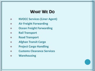 WHAT WE DO
 NVOCC Services (Liner Agent)
 Air Freight Forwarding
 Ocean Freight Forwarding
 Rail Transport
 Road Transport
 Afghan Transit Cargo
 Project Cargo Handling
 Customs Clearance Services
 Warehousing
 