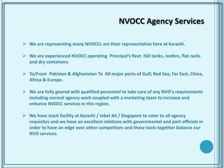  We are representing many NVOCCs are their representative here at Karachi.
 We are experienced NVOCC operating Principal’s fleet ISO tanks, reefers, flat racks
and dry containers.
 To/From Pakistan & Afghanistan To All major ports of Gulf, Red Sea, Far East, China,
Africa & Europe.
 We are fully geared with qualified personnel to take care of any NVO's requirements
including normal agency work coupled with a marketing team to increase and
enhance NVOCC services in this region.
 We have stack facility at Karachi / Jebel Ali / Singapore to cater to all agency
requisites and we have an excellent relations with governmental and port officials in
order to have an edge over other competitors and these tools together balance our
NVO services.
NVOCC Agency Services
 
