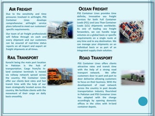 AIR FREIGHT
Due to the sensitivity and time
pressures involved in airfreight, PSS
Container Lines develops
comprehensive airfreight service
plans tailored to meet our customers'
specific requirements.
Our team of air freight professionals
will follow through on each and
every shipment and our customers
can be assured of real-time status
reports on all import and export air
freight shipments at all times.
PSS Container Lines provides time
definite, innovative sea freight
services for both Full Container
Loads (FCL) and Less Than Container
Loads (LCL) shipments worldwide.
As one of leading sea freight
forwarders, we can handle large
volumes on a global basis or specific
requirements on a single route at
any time and to any destination. We
can manage your shipments on an
individual basis or as part of an
integrated supply chain solution.
OCEAN FREIGHT
RAIL TRANSPORT
Karachi being the main port location
in Pakistan is the hub of
transportation. Cargo from/to In-
land container terminals is moved
via railway network spread across
the country. PSS Container Lines
offer our clients best rates and fast
transit time with the help of our
team strategically located across the
country. We facilitate clients with the
movement of their cargo on daily
basis smoothly.
ROAD TRANSPORT
PSS Container Lines offers clients
attractive rates and transit time
with the help of a strong road
transport network. We offer
customers door to port and port to
door deliveries allowing customers
to focus on their business. With the
development of road network
across the country in past decade
transportation industry flourished
in Pakistan and PSS Container Lines
has adapted with the change
accordingly by opening domestic
offices in the cities with In-land
container depots.
 