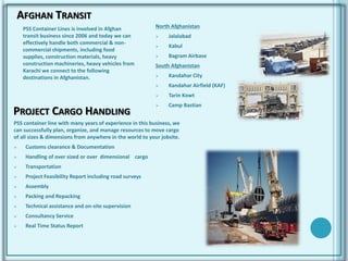 AFGHAN TRANSIT
PSS Container Lines is involved in Afghan
transit business since 2006 and today we can
effectively handle both commercial & non-
commercial shipments, including food
supplies, construction materials, heavy
construction machineries, heavy vehicles from
Karachi we connect to the following
destinations in Afghanistan.
North Afghanistan
 Jalalabad
 Kabul
 Bagram Airbase
South Afghanistan
 Kandahar City
 Kandahar Airfield (KAF)
 Tarin Kowt
 Camp Bastian
PROJECT CARGO HANDLING
PSS container line with many years of experience in this business, we
can successfully plan, organize, and manage resources to move cargo
of all sizes & dimensions from anywhere in the world to your jobsite.
 Customs clearance & Documentation
 Handling of over sized or over dimensional cargo
 Transportation
 Project Feasibility Report including road surveys
 Assembly
 Packing and Repacking
 Technical assistance and on-site supervision
 Consultancy Service
 Real Time Status Report
 