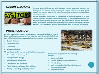 CUSTOM CLEARANCE By using a well-designed and well-managed customs clearance program, our
Customs service experts enable timely and reliable movement of your goods
through the customs process. We offer clearance in a consistent, timely and cost
effective manner.
You are assigned a single point of contact that is trained to handle all of your
customs clearance needs by licensed professionals to the extent permitted by law
and information system interfaces that are connected to customs authorities,
where available we provide translation and classification for documents. Because
we check cargo availability, arrange physical inspections, re-stuffing and delivery.
We offer warehousing services here at Karachi & also at Jebel Ali Free Zone. At
Dubai we offer warehousing services under our own License at Jebel Ali Free
Zone (JAFZA) to facilitate our valued clients for the under mentioned services:
 Custom clearance
 Logistics solutions
 Cross trade
 Warehouse facility *
*At warehouse facility you may avail the following services:
 Branded Product storage / clearance
 Spare parts / Oil storage
 Short and long term storage
 Cargo loading and unloading
 Partial shipments / Supply chain solutions
 Packing / Unpacking and Crating services
WAREHOUSING
Warehouse is equipped with the following
features:
 Ramps for forklift
 Loading dock for containers and trucks
 Fire exit doors
 Main entrance for the office and showroom
(access to public road)
 thermally insulated
 