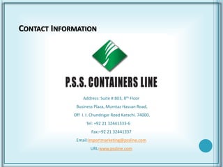 CONTACT INFORMATION
Address: Suite # 803, 8th Floor
Business Plaza, Mumtaz Hassan Road,
Off I. I. Chundrigar Road Karachi. 74000.
Tel: +92 21 32441333-6
Fax:+92 21 32441337
Email:importmarketing@pssline.com
URL:www.pssline.com
 