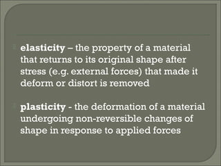  elasticity – the property of a material
that returns to its original shape after
stress (e.g. external forces) that made it
deform or distort is removed
 plasticity - the deformation of a material
undergoing non-reversible changes of
shape in response to applied forces
 
