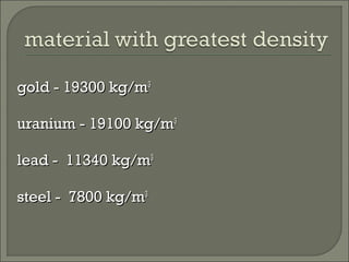 gold -gold - 19300 kg/m19300 kg/m33
uranium -uranium - 19100 kg/m19100 kg/m33
lead -lead - 11340 kg/m11340 kg/m33
steel -steel - 7800 kg/m7800 kg/m33
 