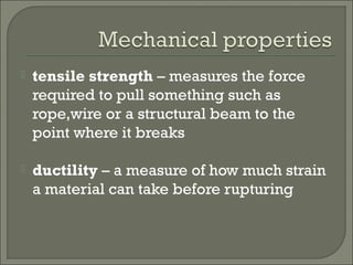  tensile strength – measures the force
required to pull something such as
rope,wire or a structural beam to the
point where it breaks
 ductility – a measure of how much strain
a material can take before rupturing
 