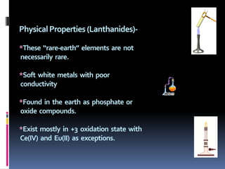 PhysicalProperties(Lanthanides)-
*These “rare-earth” elements are not
necessarily rare.
*Soft white metals with poor
conductivity
*Found in the earth as phosphate or
oxide compounds.
*Exist mostly in +3 oxidation state with
Ce(IV) and Eu(II) as exceptions.