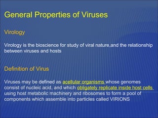 General Properties of Viruses
Virology
Virology is the bioscience for study of viral nature,and the relationship
between viruses and hosts
Definition of Virus
Viruses may be defined as acellular organisms whose genomes
consist of nucleic acid, and which obligately replicate inside host cells
using host metabolic machinery and ribosomes to form a pool of
components which assemble into particles called VIRIONS
 