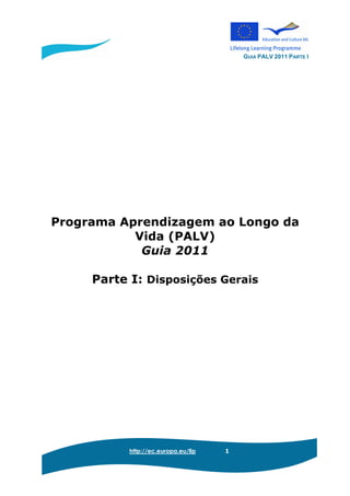 GUIA PALV 2011 PARTE I
http://ec.europa.eu/llp 1
Programa Aprendizagem ao Longo da
Vida (PALV)
Guia 2011
Parte I: Disposições Gerais
 