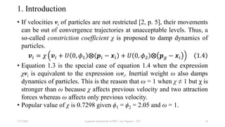 1. Introduction
• If velocities vi of particles are not restricted [2, p. 5], their movements
can be out of convergence trajectories at unacceptable levels. Thus, a
so-called constriction coefficient χ is proposed to damp dynamics of
particles.
𝒗𝑖 = 𝜒 𝒗𝑖 + 𝑈 0, 𝜙1 ⨂ 𝒑𝑖 − 𝒙𝑖 + 𝑈 0, 𝜙2 ⨂ 𝒑𝑔 − 𝒙𝑖 1.4
• Equation 1.3 is the special case of equation 1.4 when the expression
χvi is equivalent to the expression ωvi. Inertial weight ω also damps
dynamics of particles. This is the reason that ω = 1 when χ ≠ 1 but χ is
stronger than ω because χ affects previous velocity and two attraction
forces whereas ω affects only previous velocity.
• Popular value of χ is 0.7298 given ϕ1 = ϕ2 = 2.05 and ω = 1.
3/17/2021 A general framework of PSO - Loc Nguyen - VIT 10
 