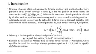 1. Introduction
• Structure of swarm which is determined by defining neighbors and neighborhood of every
particle is called swarm topology. Because pg is the best position of entire swarm, the
attraction force 𝑈 0, 𝜙2 ⨂ 𝒑𝑔 − 𝒙𝑖 indicates the movement of each particle is affected
by all other particles, which means that every particle connects to all remaining particles.
• Alternately, swarm topology can be defined in different way so that each particle i only
connects with a limit number Ki of other particles. So, each particle has only Ki neighbors.
𝒗𝑖 = 𝜒 𝒗𝑖 +
1
𝐾𝑖
𝑘=1
𝐾𝑖
𝑈 0, 𝜙 ⨂ 𝒒𝑘 − 𝒙𝑖 1.5
• Where qk is the best position of the kth neighbor of particle i.
qk = pj such that particle j is the kth neighbor of particle i.
• Equation 1.5 is known as Mendes’ fully informed particle swarm (FIPS) method, which
specifies the local best topology whereas previous equations 1.1, 1.3, and 1.4 specify
global best topology.
3/17/2021 A general framework of PSO - Loc Nguyen - VIT 11
 