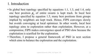 1. Introduction
• In global best topology specified by equations 1.1, 1.3, and 1.4, only
one best position pg of entire swarm is kept track. In local best
topology specified by equation 1.5, many best positions from groups
implied by neighbors are kept track. Hence, FIPS converges slowly
but avoids converging at local optimizer. In other words, local best
topology aims to exploration rather than exploitation. However, at a
compromise, FIPS makes convergence speed of PSO slow because the
exploitation is scarified for the exploration.
• Therefore, I propose a general framework of PSO in next section
which aims to balance the exploration and the exploitation.
3/17/2021 A general framework of PSO - Loc Nguyen - VIT 12
 