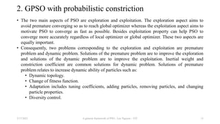2. GPSO with probabilistic constriction
• The two main aspects of PSO are exploration and exploitation. The exploration aspect aims to
avoid premature converging so as to reach global optimizer whereas the exploitation aspect aims to
motivate PSO to converge as fast as possible. Besides exploitation property can help PSO to
converge more accurately regardless of local optimizer or global optimizer. These two aspects are
equally important.
• Consequently, two problems corresponding to the exploration and exploitation are premature
problem and dynamic problem. Solutions of the premature problem are to improve the exploration
and solutions of the dynamic problem are to improve the exploitation. Inertial weight and
constriction coefficient are common solutions for dynamic problem. Solutions of premature
problem relates to increase dynamic ability of particles such as:
• Dynamic topology.
• Change of fitness function.
• Adaptation includes tuning coefficients, adding particles, removing particles, and changing
particle properties.
• Diversity control.
3/17/2021 A general framework of PSO - Loc Nguyen - VIT 13
 