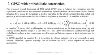 2. GPSO with probabilistic constriction
• The proposed general framework of PSO called GPSO aims to balance the exploration and the
exploitation, which solves both premature problem and dynamic problem. If we focus on the fact that the
attraction force issued by the particle i itself is equivalent to the attraction force from the global best
position pg and the other attraction forces from its neighbors qk, equation 1.5 is modified as follows:
𝒗𝑖 = 𝜒 𝜔𝒗𝑖 + 𝑈 0, 𝜙1 ⨂ 𝒑𝑖 − 𝒙𝑖 + 𝑈 0, 𝜙2 ⨂ 𝒑𝑔 − 𝒙𝑖 +
1
𝐾𝑖
𝑘=1
𝐾𝑖
𝑈 0, 𝜙 ⨂ 𝒒𝑘 − 𝒙𝑖 2.1
• In equation 2.1, the set of Ki neighbors does not include particle i and so, the three parameters ϕ1, ϕ2, and
ϕ are co-existent. Inertial weight ω is kept intact too. Thus, GPSO which balances local best topology and
global best topology so that convergence speed is improved but convergence to local optimizer can be
avoided.
• In GPSO specified by equation 2.1, it is possible to relocate neighbors of a given particle at each
iteration. Therefore, dynamic topology can be achieved by GPSO, which depends on individual
applications.
3/17/2021 A general framework of PSO - Loc Nguyen - VIT 14
 