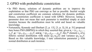 2. GPSO with probabilistic constriction
• In PSO theory, solutions of dynamic problem are to improve the
exploitation so that PSO can converge as fast as possible. Inertial weight
and constriction coefficient are common solutions for dynamic problem.
Hence, constriction coefficient is tuned with GPSO. However, tuning a
parameter does not mean that such parameter is modified simply at each
iteration because the modification must be solid and based on valuable
knowledge.
• Fortunately, Kennedy and Eberhart [2, p. 13], [3, p. 3], [4, p. 51] proposed
bare bones PSO (BBPSO) in which they asserted that, given xi = (xi1, xi2,…,
xin)T, pi = (pi1, pi2,…, pin)T, and pg = (pg1, pg2,…, pgn)T, the jth element xij of xi
follows normal distribution with mean (pij+pgj)/2 and variance (pij–pgj)2.
Based on this valuable knowledge, I tune constriction parameter χ with
normal distribution at each iteration.
3/17/2021 A general framework of PSO - Loc Nguyen - VIT 15
 