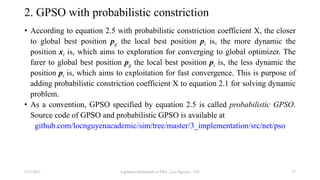 2. GPSO with probabilistic constriction
• According to equation 2.5 with probabilistic constriction coefficient Χ, the closer
to global best position pg the local best position pi is, the more dynamic the
position xi is, which aims to exploration for converging to global optimizer. The
farer to global best position pg the local best position pi is, the less dynamic the
position pi is, which aims to exploitation for fast convergence. This is purpose of
adding probabilistic constriction coefficient Χ to equation 2.1 for solving dynamic
problem.
• As a convention, GPSO specified by equation 2.5 is called probabilistic GPSO.
Source code of GPSO and probabilistic GPSO is available at
github.com/locnguyenacademic/sim/tree/master/3_implementation/src/net/pso
3/17/2021 A general framework of PSO - Loc Nguyen - VIT 17
 