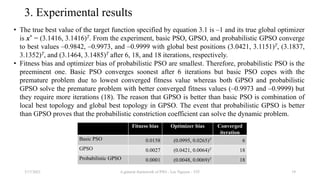 3. Experimental results
• The true best value of the target function specified by equation 3.1 is –1 and its true global optimizer
is x* = (3.1416, 3.1416)T. From the experiment, basic PSO, GPSO, and probabilistic GPSO converge
to best values –0.9842, –0.9973, and –0.9999 with global best positions (3.0421, 3.1151)T, (3.1837,
3.1352)T, and (3.1464, 3.1485)T after 6, 18, and 18 iterations, respectively.
• Fitness bias and optimizer bias of probabilistic PSO are smallest. Therefore, probabilistic PSO is the
preeminent one. Basic PSO converges soonest after 6 iterations but basic PSO copes with the
premature problem due to lowest converged fitness value whereas both GPSO and probabilistic
GPSO solve the premature problem with better converged fitness values (–0.9973 and –0.9999) but
they require more iterations (18). The reason that GPSO is better than basic PSO is combination of
local best topology and global best topology in GPSO. The event that probabilistic GPSO is better
than GPSO proves that the probabilistic constriction coefficient can solve the dynamic problem.
3/17/2021 A general framework of PSO - Loc Nguyen - VIT 19
Fitness bias Optimizer bias Converged
iteration
Basic PSO 0.0158 (0.0995, 0.0265)T 6
GPSO 0.0027 (0.0421, 0.0064)T 18
Probabilistic GPSO 0.0001 (0.0048, 0.0069)T 18
 