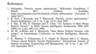 References
1. Wikipedia, "Particle swarm optimization," Wikimedia Foundation, 7
March 2017. [Online]. Available:
https://en.wikipedia.org/wiki/Particle_swarm_optimization. [Accessed 8
April 2017].
2. R. Poli, J. Kennedy and T. Blackwell, "Particle swarm optimization,"
Swarm Intelligence, vol. 1, no. 1, pp. 33-57, June 2007.
3. F. Pan, X. Hu, R. Eberhart and Y. Chen, "An Analysis of Bare Bones
Particle Swarm," in IEEE Swarm Intelligence Symposium 2008 (SIS
2008), St. Louis, MO, US, 2008.
4. M. M. al-Rifaie and T. Blackwell, "Bare Bones Particle Swarms with
Jumps," in International Conference on Swarm Intelligence, Brussels,
2012.
5. K. Sharma, V. Chhamunya, P. C. Gupta, H. Sharma and J. C. Bansal,
"Fitness based Particle Swarm Optimization," International Journal of
System Assurance Engineering and Management, vol. 6, no. 3, pp. 319-
329, September 2015.
3/17/2021 A general framework of PSO - Loc Nguyen - VIT 22
 