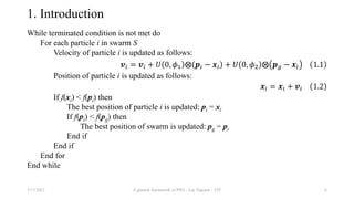 1. Introduction
While terminated condition is not met do
For each particle i in swarm S
Velocity of particle i is updated as follows:
𝒗𝑖 = 𝒗𝑖 + 𝑈 0, 𝜙1 ⨂ 𝒑𝑖 − 𝒙𝑖 + 𝑈 0, 𝜙2 ⨂ 𝒑𝑔 − 𝒙𝑖 1.1
Position of particle i is updated as follows:
𝒙𝑖 = 𝒙𝑖 + 𝒗𝑖 1.2
If f(xi) < f(pi) then
The best position of particle i is updated: pi = xi
If f(pi) < f(pg) then
The best position of swarm is updated: pg = pi
End if
End if
End for
End while
3/17/2021 A general framework of PSO - Loc Nguyen - VIT 6
 