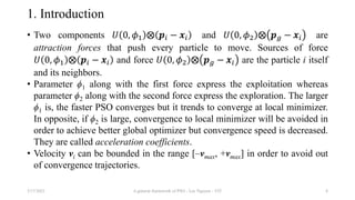 1. Introduction
• Two components 𝑈 0, 𝜙1 ⨂ 𝒑𝑖 − 𝒙𝑖 and 𝑈 0, 𝜙2 ⨂ 𝒑𝑔 − 𝒙𝑖 are
attraction forces that push every particle to move. Sources of force
𝑈 0, 𝜙1 ⨂ 𝒑𝑖 − 𝒙𝑖 and force 𝑈 0, 𝜙2 ⨂ 𝒑𝑔 − 𝒙𝑖 are the particle i itself
and its neighbors.
• Parameter ϕ1 along with the first force express the exploitation whereas
parameter ϕ2 along with the second force express the exploration. The larger
ϕ1 is, the faster PSO converges but it trends to converge at local minimizer.
In opposite, if ϕ2 is large, convergence to local minimizer will be avoided in
order to achieve better global optimizer but convergence speed is decreased.
They are called acceleration coefficients.
• Velocity vi can be bounded in the range [–vmax, +vmax] in order to avoid out
of convergence trajectories.
3/17/2021 A general framework of PSO - Loc Nguyen - VIT 8
 