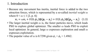 1. Introduction
• Because any movement has inertia, inertial force is added to the two
attraction forces, which is represented by a so-called inertial weight ω
where 0 < ω ≤ 1 [2, p. 4]:
𝒗𝑖 = 𝜔𝒗𝑖 + 𝑈 0, 𝜙1 ⨂ 𝒑𝑖 − 𝒙𝑖 + 𝑈 0, 𝜙2 ⨂ 𝒑𝑔 − 𝒙𝑖 1.3
• The larger inertial weight ω is, the faster particles move, which leads
PSO to explore global optimizer. The smaller ω leads PSO to exploit
local optimizer. In general, large ω expresses exploration and small ω
expresses exploitation.
• The popular value of ω is 0.7298 given ϕ1 = ϕ2 = 1.4962.
3/17/2021 A general framework of PSO - Loc Nguyen - VIT 9
 