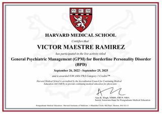 HARVARD MEDICAL SCHOOL
Certifies that
Postgraduate Medical Education | Harvard Institutes of Medicine | 4 Blackfan Circle, 4th Floor | Boston, MA 02115
Ajay K. Singh, MBBS, FRCP, MBA
Senior Associate Dean for Postgraduate Medical Education
VICTOR MAESTRE RAMIREZ
has participated in the live activity titled
General Psychiatric Management (GPM) for Borderline Personality Disorder
(BPD)
September 26, 2022 - September 25, 2025
and is awarded 8.00 AMA PRA Category 1 Credits™
Harvard Medical School is accredited by the Accreditation Council for Continuing Medical
Education (ACCME®) to provide continuing medical education for physicians
 