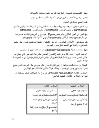 10
.‫لألصوات‬ ‫حساسة‬ ‫تكون‬ ‫للمرض‬ ‫والمتوهمة‬ ‫العصبية‬ ‫الشخصيات‬ ‫بعض‬
.‫بعيد‬ ‫من‬ ‫قادمة‬ ‫كأنها‬ ‫األصوات‬ ‫ان‬ ‫من‬ ‫يشكون‬ ‫األكتئاب‬ ‫مرضي‬ ‫بعض‬
.‫الهذيان‬ ‫في‬ ‫يحدث‬ ‫السمع‬ ‫نقص‬
‫األصفر‬ ‫باللون‬ ‫اما‬ ‫المدركات‬ ‫تلون‬ ‫التي‬ ‫سامة‬ ‫مواد‬ ‫نتيجة‬ ‫بصرية‬ ‫تشوهات‬ :‫الكيفي‬ ‫التغير‬ )‫ب‬
xanthopsia‫األخضر‬ ‫باللون‬ ‫أو‬chloropsia‫األحمر‬ ‫باللون‬ ‫أو‬erthropsia
)‫ﺠ‬‫المكاني‬ ‫الحيز‬ ‫في‬ ‫التغير‬Dymegalopsia‫مما‬ ‫أصغر‬ ‫األشياء‬ ‫المريض‬ ‫يري‬ ‫حيث‬ :
‫عليه‬ ‫هي‬micropsia‫أكبر‬ ‫أو‬macropsia‫ابعد‬ ‫األشياء‬ ‫يري‬ ‫أو‬prropsia
‫األحالم‬ :‫في‬ ‫يحدث‬ ‫كما‬-‫الهالوس‬-‫الشبكية‬ ‫أمراض‬-‫العين‬ ‫تكيف‬ ‫اضطراب‬-‫بالفص‬ ‫خلل‬
‫الصدغي‬-‫والهيوسين‬ ‫باألتروبين‬ ‫التسمم‬ ‫مع‬ ‫وأحيانا‬
(2)-‫حسية‬ ‫خداعات‬Sensory Deceptions.‫هالوس‬ ‫أو‬ ‫تأويل‬ ‫خطأ‬ ‫اما‬ ‫وهي‬ :
1-‫التأويل‬ ‫خطأ‬Illusion‫و‬ :‫من‬ ‫يعاني‬ ‫الذي‬ ‫المريض‬ ‫مثل‬ ‫لمثير‬ ‫الخاطئ‬ )‫(التفسير‬ ‫الفهم‬ ‫هو‬
‫الممرضة‬ ‫يد‬ ‫في‬ )‫(الترمومتر‬ ‫الحرارة‬ ‫مقياس‬ ‫أو‬ ‫ثعبان‬ ‫فيظنه‬ ‫الحبل‬ ‫يرى‬ ‫عندما‬ ‫الحمى‬ ‫هذيان‬
.‫سكين‬ ‫فيظنه‬
2-‫هالوس‬Hallucinations‫يسمع‬ ‫الذي‬ ‫المريض‬ ‫مثل‬ ‫خارجي‬ ‫مثير‬ ‫بدون‬ ‫اإلدراك‬ ‫وهي‬ :
‫وهن‬ ،‫صوت‬ ‫أي‬ ‫وجود‬ ‫دون‬ ‫يسبه‬ ‫صوتا‬.‫الهالوس‬ ‫مع‬ ‫تتشابه‬ ‫ما‬ ‫كثيرا‬ ‫خياالت‬ ‫اك‬
‫الكاذبة‬ ‫الهالوس‬Pseudo hallucination‫أن‬ ‫ويمكننا‬ ‫العقلية‬ ‫الخياالت‬ ‫من‬ ‫نوع‬ ‫وهي‬
:‫يلي‬ ‫كما‬ ‫والحقيقة‬ ‫الكاذبة‬ ‫الهالوس‬ ‫بين‬ ‫نميز‬
‫الحقيقية‬ ‫الهالوس‬‫الكاذبة‬ ‫الهالوس‬
1-‫حقيقي‬ ‫وجود‬ ‫لها‬
2-‫وم‬ ‫المعالم‬ ‫مكتملة‬‫الخطوط‬ ‫حددة‬
3-‫موضوعي‬ ‫مكان‬ ‫في‬ ‫تظهر‬
4-‫للرغبة‬ ‫تخضع‬ ‫ال‬
1-‫حقيقي‬ ‫وجود‬ ‫لها‬ ‫ليس‬
2-‫محددة‬ ‫وغير‬ ‫مكتملة‬ ‫ليست‬
3-‫محدد‬ ‫أوغير‬ ‫ذاتي‬ ‫مكان‬ ‫في‬
‫المكان‬
4-‫وقتما‬ ‫للرغبة(يستدعيها‬ ‫تخضع‬
)‫يشاء‬
 