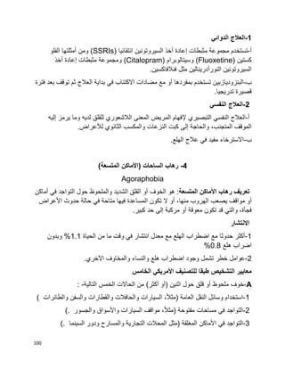 100
1-‫الدوائي‬ ‫العالج‬
‫أ‬-‫مثبطات‬ ‫مجموعة‬ ‫تستخدم‬‫إ‬‫انتقائيا‬ ‫السيروتونين‬ ‫أخذ‬ ‫عادة‬(SSRIs)‫الفلو‬ ‫أمثلتها‬ ‫ومن‬
‫كستين‬(Fluoxetine)‫وسيتالوبرام‬(Citalopram)‫مثبطات‬ ‫ومجموعة‬‫إ‬‫أخذ‬ ‫عادة‬
.‫فنالفاكسين‬ ‫مثل‬ ‫النورأدرينالين‬ ‫السيروتونين‬
‫ب‬-‫فترة‬ ‫بعد‬ ‫توقف‬ ‫ثم‬ ‫العالج‬ ‫بداية‬ ‫في‬ ‫االكتئاب‬ ‫مضادات‬ ‫مع‬ ‫أو‬ ‫بمفردها‬ ‫تستخدم‬ ‫البنزوديازبين‬
.‫تدريجيا‬ ‫قصيرة‬
2-‫النفس‬ ‫العالج‬‫ي‬
‫أ‬-‫التبصير‬ ‫النفسي‬ ‫العالج‬‫ي‬‫إل‬‫و‬ ‫لديه‬ ‫للقلق‬ ‫الالشعوري‬ ‫المعنى‬ ‫المريض‬ ‫فهام‬‫يرمز‬ ‫ما‬‫إل‬‫ي‬‫ه‬
‫لأل‬ ‫الثانوي‬ ‫والمكسب‬ ‫النزعات‬ ‫كبت‬ ‫إلى‬ ‫والحاجة‬ ،‫المتجنب‬ ‫الموقف‬‫عراض‬.
‫ب‬-.‫الهلع‬ ‫عالج‬ ‫في‬ ‫مفيد‬ ‫االسترخاء‬
4-‫رهاب‬)‫المتسعة‬ ‫(األماكن‬ ‫الساحات‬
Agoraphobia
‫المتسعة‬ ‫األماكن‬ ‫رهاب‬ ‫تعريف‬‫ف‬ ‫التواجد‬ ‫حول‬ ‫والملحوظ‬ ‫الشديد‬ ‫القلق‬ ‫أو‬ ‫الخوف‬ ‫هو‬ :‫ي‬‫أماكن‬
‫أ‬‫يصعب‬ ‫مواقف‬ ‫و‬‫منه‬ ‫الهروب‬‫ا‬،‫أ‬‫األ‬ ‫حدوث‬ ‫حالة‬ ‫في‬ ‫متاحة‬ ‫فيها‬ ‫المساعدة‬ ‫تكون‬ ‫ال‬ ‫و‬‫عراض‬
‫والت‬ ،‫فجأة‬‫ي‬‫معوقة‬ ‫تكون‬ ‫قد‬‫أ‬.‫كبير‬ ‫حد‬ ‫إلى‬ ‫مركبة‬ ‫و‬
‫االنتشار‬
1-‫الحياة‬ ‫من‬ ‫ما‬ ‫وقت‬ ‫في‬ ‫انتشار‬ ‫معدل‬ ‫مع‬ ‫الهلع‬ ‫اضطراب‬ ‫مع‬ ‫حدوثا‬ ‫أكثر‬1.1‫وبدون‬ %
‫هلع‬ ‫اضراب‬0.8%
2-‫وا‬ ‫والنساء‬ ‫هلع‬ ‫اضطراب‬ ‫وجود‬ ‫تشمل‬ ‫خطر‬ ‫عوامل‬.‫اآلخري‬ ‫لمخاوف‬
‫الخامس‬ ‫األمريكي‬ ‫للتصنيف‬ ‫طبقا‬ ‫التشخيص‬ ‫معايير‬
A-‫خوف‬‫ملحوظ‬‫أو‬‫قلق‬‫حول‬‫اثنين‬)‫أو‬‫أكثر‬(‫من‬‫الحاالت‬‫الخمس‬‫التالية‬: -
1-‫استخدام‬‫وسائل‬‫النقل‬‫العامة‬)،‫ا‬‫ال‬‫مث‬‫السيارات‬‫والحافالت‬‫والقطارات‬‫والسفن‬‫والطائرات‬(
2-‫التواجد‬‫في‬‫مساحات‬‫مفتوحة‬)،‫ا‬‫ال‬‫مث‬‫مواقف‬‫السيارات‬‫واألسواق‬‫والجسور‬(.
3-‫التواجد‬‫في‬‫األماكن‬‫المغلقة‬)‫مثل‬‫المحالت‬‫التجارية‬‫والمسارح‬‫ودور‬‫السينما‬(.
 