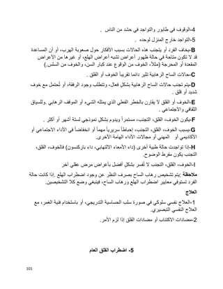 101
4-‫الوقوف‬‫في‬‫طابور‬‫والتواجد‬‫في‬‫حشد‬‫من‬‫الناس‬.
5-‫التواجد‬‫خارج‬‫المنزل‬‫لوحده‬.
B-‫يخاف‬‫الفرد‬‫أو‬‫يتجنب‬‫هذه‬‫الحاالت‬‫بسبب‬‫األفكار‬‫حول‬‫صعوبة‬،‫الهرب‬‫أو‬‫أن‬‫المساعدة‬
‫قد‬‫ال‬‫تكون‬‫متاحة‬‫في‬‫حالة‬‫ظهور‬‫أعراض‬‫تشبه‬‫أعراض‬،‫الهلع‬‫أو‬‫غيرها‬‫من‬‫األعراض‬
‫المقعدة‬‫أو‬‫المحرجة‬)،‫ا‬‫ال‬‫مث‬‫الخوف‬‫الوقوع‬ ‫من‬‫عند‬‫كبار‬،‫السن‬‫والخوف‬‫من‬‫السلس‬(.
C-‫حاالت‬‫الساح‬‫الرهابية‬‫تثير‬‫دائما‬‫ا‬‫ا‬‫تقريب‬‫الخوف‬‫أو‬‫القلق‬.
D-‫يتم‬‫تجنب‬‫حاالت‬‫الساح‬‫الرهابية‬ٍ‫ل‬‫بشك‬،‫فعال‬‫وتتطلب‬‫وجود‬،‫الرفقة‬‫أو‬‫حتمل‬ُ‫ت‬‫مع‬‫خوف‬
‫شديد‬‫أو‬‫قلق‬.
E-‫الخوف‬‫أو‬‫القلق‬‫ال‬‫يقارن‬‫بالخطر‬‫الفعلي‬‫الذي‬‫يمثله‬‫الشيء‬‫أو‬‫الموقف‬‫الرهابي‬.‫وللسياق‬
‫الثقافي‬‫واالجتماعي‬.
F-‫يكون‬،‫الخوف‬،‫القلق‬،‫التجنب‬‫ا‬‫ا‬‫مستمر‬‫ويدوم‬ٍ‫ل‬‫بشك‬‫نموذجي‬‫لستة‬‫أشهر‬‫أو‬‫أكثر‬.
G-‫يسبب‬،‫الخوف‬،‫القلق‬،‫التجنب‬‫ا‬‫ا‬‫إحباط‬‫ا‬‫ا‬‫سريري‬‫ا‬‫ا‬‫مهم‬‫أو‬‫ا‬‫ا‬‫انخفاض‬‫في‬‫األداء‬‫االجتماعي‬‫أو‬
‫األكاديمي‬‫أو‬‫المهني‬‫أو‬‫مجاالت‬‫األداء‬‫الهامة‬‫األخرى‬.
H-‫إذا‬‫تواجدت‬‫حالة‬‫طبية‬‫أخرى‬)‫داء‬‫األمعاء‬،‫االلتهابي‬‫داء‬‫باركنسون‬(،‫فالخوف‬،‫القلق‬
‫التجنب‬‫يكون‬‫مفرط‬‫الوضوح‬.
I-،‫الخوف‬،‫القلق‬‫التجنب‬‫ال‬‫فسر‬ُ‫ت‬ٍ‫ل‬‫بشك‬‫أفضل‬‫بأعراض‬‫مرض‬‫عقلي‬‫آخر‬
‫مالحظة‬:‫يتم‬‫تشخيص‬‫رهاب‬‫الساح‬‫بصرف‬‫النظر‬‫عن‬‫وجود‬‫اضطراب‬‫الهلع‬.‫إذا‬‫كانت‬‫حالة‬
‫الفرد‬‫معايير‬ ‫تستوفي‬‫اضطراب‬‫الهلع‬‫ورهاب‬،‫الساح‬‫فينبغي‬‫وضع‬‫كال‬‫التشخيصين‬.
‫العالج‬
1-‫العالج‬‫مع‬ ،‫الغمر‬ ‫فنية‬ ‫باستخدام‬ ‫أو‬ ،‫التدريجي‬ ‫الحساسية‬ ‫سلب‬ ‫صورة‬ ‫في‬ ‫سلوكي‬ ‫نفسي‬
.‫التبصيري‬ ‫النفسي‬ ‫العالج‬
2-.‫األمر‬ ‫لزم‬ ‫إذا‬ ‫القلق‬ ‫مضادات‬ ‫أو‬ ‫االكتئاب‬ ‫مضادات‬
5-‫اضطراب‬‫العام‬ ‫القلق‬
 