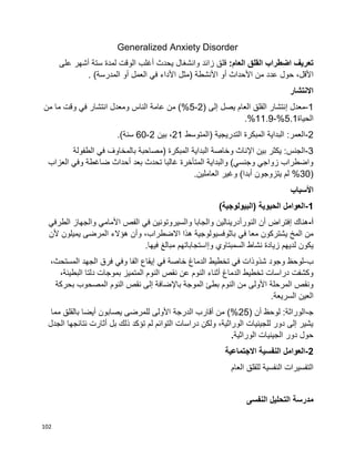 102
Generalized Anxiety Disorder
:‫العام‬ ‫القلق‬ ‫اضطراب‬ ‫تعريف‬‫قلق‬‫زائد‬‫يحدث‬ ‫وانشغال‬‫أغلب‬‫الوقت‬‫لمدة‬‫ستة‬‫أشهر‬‫على‬
،‫األقل‬‫حول‬‫عدد‬‫من‬‫األحداث‬‫أو‬‫األنشطة‬)‫مثل‬‫األداء‬‫في‬‫العمل‬‫أو‬‫المدرسة‬(.
‫االنتشار‬
1-‫معدل‬‫إ‬( ‫إلى‬ ‫يصل‬ ‫العام‬ ‫القلق‬ ‫نتشار‬2-5‫من‬ ‫ما‬ ‫وقت‬ ‫في‬ ‫انتشار‬ ‫ومعدل‬ ‫الناس‬ ‫عامة‬ ‫من‬ )%
‫الحياة‬5.1%-11.9.%
2-‫(المتوسط‬ ‫التدريجية‬ ‫المبكرة‬ ‫البداية‬ :‫العمر‬21‫بين‬ ،2-60.)‫سنة‬
3-‫اإل‬ ‫بين‬ ‫يكثر‬ :‫الجنس‬‫الطفولة‬ ‫في‬ ‫بالمخاوف‬ ‫(مصاحبة‬ ‫المبكرة‬ ‫البداية‬ ‫وخاصة‬ ‫ناث‬
‫العزاب‬ ‫وفي‬ ‫ضاغطة‬ ‫أحداث‬ ‫بعد‬ ‫تحدث‬ ‫غالبا‬ ‫المتأخرة‬ ‫والبداية‬ )‫وجنسي‬ ‫زواجي‬ ‫واضطراب‬
(30.‫العاملين‬ ‫وغير‬ )‫أبدا‬ ‫يتزوجون‬ ‫لم‬ %
‫األ‬‫سباب‬
1-)‫(البيولوجية‬ ‫الحيوية‬ ‫العوامل‬
‫أ‬-‫هناك‬‫إ‬‫النور‬ ‫أن‬ ‫فتراض‬‫أ‬‫ف‬ ‫والسيروتونين‬ ‫والجابا‬ ‫درينالين‬‫ي‬‫األمام‬ ‫الفص‬‫ي‬‫والجهاز‬‫ا‬‫لطرف‬‫ي‬
‫ف‬ ‫معا‬ ‫يشتركون‬ ‫المخ‬ ‫من‬‫ي‬‫ألن‬ ‫يميلون‬ ‫المرضى‬ ‫هؤالء‬ ‫وأن‬ ،‫االضطراب‬ ‫هذا‬ ‫باثوفسيولوجية‬
‫و‬ ‫السمبتاوي‬ ‫نشاط‬ ‫زيادة‬ ‫لديهم‬ ‫يكون‬‫إ‬‫مبالغ‬ ‫استجاباتهم‬.‫فيها‬
‫ب‬-‫ف‬ ‫شذوذات‬ ‫وجود‬ ‫لوحظ‬‫ي‬‫خاصة‬ ‫الدماغ‬ ‫تخطيط‬‫ف‬‫ي‬‫إ‬‫وف‬ ‫الفا‬ ‫يقاع‬‫ي‬،‫المستحث‬ ‫الجهد‬ ‫فرق‬
‫المتم‬ ‫النوم‬ ‫نقص‬ ‫عن‬ ‫النوم‬ ‫أثناء‬ ‫الدماغ‬ ‫تخطيط‬ ‫دراسات‬ ‫وكشفت‬‫ي‬،‫البطيئة‬ ‫دلتا‬ ‫بموجات‬ ‫ز‬
‫باإل‬ ‫الموجة‬ ‫بطئ‬ ‫النوم‬ ‫من‬ ‫األولى‬ ‫المرحلة‬ ‫ونقص‬‫بحركة‬ ‫المصحوب‬ ‫النوم‬ ‫نقص‬ ‫إلى‬ ‫ضافة‬
.‫السريعة‬ ‫العين‬
‫ﺠ‬-( ‫أن‬ ‫لوحظ‬ :‫الوراثة‬25‫مما‬ ‫بالقلق‬ ‫أيضا‬ ‫يصابون‬ ‫للمرضى‬ ‫األولى‬ ‫الدرجة‬ ‫أقارب‬ ‫من‬ )%
‫الجدل‬ ‫نتائجها‬ ‫أثارت‬ ‫بل‬ ‫ذلك‬ ‫تؤكد‬ ‫لم‬ ‫التوائم‬ ‫دراسات‬ ‫ولكن‬ ،‫الوراثية‬ ‫للجينيات‬ ‫دور‬ ‫إلى‬ ‫يشير‬
‫الوراثية‬ ‫الجينيات‬ ‫دور‬ ‫حول‬.
2-‫االجتماعية‬ ‫النفسية‬ ‫العوامل‬
‫العام‬ ‫للقلق‬ ‫النفسية‬ ‫التفسيرات‬
‫مد‬‫النفسى‬ ‫التحليل‬ ‫رسة‬
 