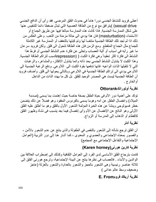 103
‫الجنسي‬ ‫الدافع‬ ‫أن‬ ‫رأى‬ ‫فقد‬ .‫المرضي‬ ‫القلق‬ ‫حدوث‬ ‫في‬ ‫ا‬‫ا‬‫هام‬ ‫دورا‬ ‫الجنسي‬ ‫للنشاط‬ ‫فرويد‬ ‫أعطى‬
( (sexual drive‫عنها‬ ‫للتنفيس‬ ‫دائما‬ ‫ضغطا‬ ‫تبذل‬ ‫التي‬ ‫العصبية‬ ‫الطاقة‬ ‫من‬ ‫نوع‬ ‫مع‬ ‫يترافق‬
‫طريق‬ ‫عن‬ ‫فيها‬ ‫مبالغا‬ ‫الممارسة‬ ‫هذه‬ ‫كانت‬ ‫فاذا‬ .‫الجنسية‬ ‫الممارسة‬ ‫شكل‬ ‫على‬‫أو‬ ‫الجماع‬
‫االستمناء‬(masturbation)‫من‬ ‫العكس‬ ‫وعلى‬ .‫التعب‬ ‫من‬ ‫مزمنة‬ ‫حالة‬ ‫الى‬ ‫يؤدي‬ ‫هذا‬ ‫فان‬
‫الكاملة‬ ‫غير‬ ‫الممارسة‬ ‫أو‬ ‫بالتعفف‬ ‫كبتها‬ ‫وتم‬ ‫لها‬ ‫متنفسا‬ ‫الجنسية‬ ‫الطاقة‬ ‫تلك‬ ‫تجد‬ ‫لم‬ ‫اذا‬ ‫ذلك‬
‫سرعا‬ ‫فرويد‬ ‫ولكن‬ .‫قلق‬ ‫الى‬ ‫تتحول‬ ‫الطاقة‬ ‫هذه‬ ‫فإن‬ ‫الزمن‬ ‫ومع‬ ‫المتقطع‬ ‫الجماع‬ ‫مثل‬ ‫للجماع‬‫ن‬
‫هذا‬ ‫فرط‬ ‫أو‬ ‫الجنسي‬ ‫النشاط‬ ‫عدم‬ ‫فكرة‬ ‫عن‬ ‫وتخلى‬ ‫العصاب‬ ‫آلية‬ ‫أو‬ ‫اسباب‬ ‫في‬ ‫رأيه‬ ‫غير‬ ‫ما‬
‫الكبت‬ ‫فكرة‬ ‫وهي‬ ‫ا‬‫ا‬‫تعقيد‬ ‫اكثر‬ ‫فكرة‬ ‫الى‬ ‫النشاط‬repression) ).‫الجنسية‬ ‫الطاقة‬ ‫لتراكم‬ ‫كسبب‬
‫والرغبات‬ ،‫والمشاعر‬ ،‫االفكار‬ ‫يتناول‬ ‫وانما‬ ‫ذاته‬ ‫بحد‬ ‫الجنسي‬ ‫النشاط‬ ‫يتناول‬ ‫ال‬ ‫الكبت‬ ‫وهذا‬
‫التي‬‫الى‬ ‫الجنسية‬ ‫الرغبة‬ ‫ودفع‬ .‫الالوعي‬ ‫الى‬ ‫الكبت‬ ‫بقوة‬ ‫تدفعها‬ ‫فانها‬ ‫الواعيه‬ ‫الذات‬ ‫تتقبلها‬ ‫ال‬
‫فرويد‬ ‫وأضاف‬ .‫قلق‬ ‫الى‬ ‫يحولها‬ ‫وبالتالي‬ ‫الالوعي‬ ‫في‬ ‫الجنسية‬ ‫الطاقة‬ ‫تراكم‬ ‫الى‬ ‫يؤدي‬ ‫الالوعي‬
‫الداخل‬ ‫من‬ ‫الذات‬ ‫يهدد‬ ‫ما‬ ‫كل‬ ‫بل‬ ‫للقلق‬ ‫الوحيد‬ ‫المصدر‬ ‫هي‬ ‫ليست‬ ‫الجنسية‬ ‫الطاقة‬ ‫أن‬
‫أوالخ‬‫ارج‬.
‫أوتورانك‬ ‫نظرية‬Ottorank
‫(صدمة‬ ‫يسمى‬ ‫بما‬ ‫إهتمت‬ ‫حيث‬ ‫خاصة‬ ‫بصفة‬ ‫الطفل‬ ‫حياة‬ ‫فى‬ ‫األم‬ ‫دور‬ ‫أهمية‬ ‫على‬ ‫تؤكد‬
‫يتضمن‬ ‫ذلك‬ ‫عن‬ ‫ا‬‫ال‬‫فض‬ ‫وهو‬ ‫المفقود‬ ‫بالفردوس‬ ‫يسمى‬ ‫وهوما‬ ‫أمه‬ ‫عن‬ ‫الطفل‬ ‫وانفصال‬ )‫الميالد‬
‫أطل‬ ‫ما‬ ‫وهو‬ ‫بالقلق‬ ‫األول‬ ‫الشعور‬ ‫المؤلمة‬ ‫الخبرة‬ ‫هذه‬ ‫عن‬ ‫وينشأ‬ ‫فسيولوجى‬ ‫خطر‬‫القلق‬ ‫عليه‬ ‫ق‬
‫القلق‬ ‫وظهور‬ ‫نشأة‬ ‫فى‬ ‫يتسبب‬ ‫بعد‬ ‫فيما‬ ‫إنفصال‬ ‫وأى‬ ‫األم‬ ‫عن‬ ‫اإلنفصال‬ ‫عن‬ ‫الناتج‬ ‫وهو‬ ‫األولى‬
‫الزواج‬ ‫أو‬ ‫المدرسة‬ ‫إلى‬ ‫الذهاب‬ ‫أو‬ ‫كالفطام‬.
‫أدلر‬ ‫نظرية‬
، ‫باألمن‬ ‫الشعور‬ ‫عدم‬ ‫عن‬ ‫ينتج‬ ‫والذى‬ ‫الطفولة‬ ‫في‬ ‫بالنقص‬ ‫الشعور‬ ‫إلى‬ ‫نشأته‬ ‫ترجع‬ ‫القلق‬ ‫أن‬
‫اإلجتما‬ ‫بمعناه‬ ‫والقصور‬‫(العوامل‬ ‫التربية‬ ‫دور‬ ‫إلي‬ ‫هنا‬ ‫أشار‬ ‫كما‬ ، ‫المعنوى‬ ‫و‬ ‫والعضوي‬ ‫عى‬
)‫المجتمع‬ ‫مع‬ ‫اإلجتماعى‬ ‫والتفاعل‬ ‫اإلجتماعية‬
‫هورنى‬ ‫كارين‬ ‫نظرية‬(Karen horney)
‫بين‬ ‫العالقة‬ ‫إضطراب‬ ‫إلى‬ ‫وكذلك‬ ‫الثقافية‬ ‫العوامل‬ ‫إلى‬ ‫الفرد‬ ‫لدى‬ ‫األساسى‬ ‫القلق‬ ‫بإرجاع‬ ‫قامت‬
‫فى‬ ‫فالعصاب‬ . ‫واألبناء‬ ‫الوالدين‬‫إلى‬ ‫القلق‬ ‫هورنى‬ ‫وترجع‬ ،‫اإلجتماعية‬ ‫البيئة‬ ‫عن‬ ‫ينتج‬ ‫نظرها‬
‫(عاجز‬ ‫بالعزلة‬ ‫والشعور‬ ‫بالعداوة‬ ‫والشعور‬ ‫بالعجز‬ ‫الشعور‬ ‫وهى‬ ‫رئيسية‬ ‫عناصر‬ ‫ثالثة‬
) ‫عدائى‬ ‫عالم‬ ‫وسط‬ ‫وضعيف‬
‫فروم‬ ‫أريكك‬ ‫نظرية‬E. From
 