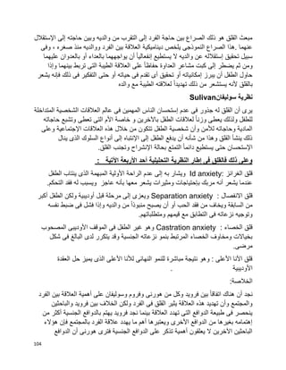 104
‫إلى‬ ‫حاجته‬ ‫وبين‬ ‫والديه‬ ‫من‬ ‫التقرب‬ ‫إلى‬ ‫الفرد‬ ‫حاجة‬ ‫بين‬ ‫الصراع‬ ‫ذلك‬ ‫هو‬ ‫القلق‬ ‫مبعث‬‫اإلستقالل‬
‫وفى‬ ، ‫صغره‬ ‫منذ‬ ‫ووالديه‬ ‫الفرد‬ ‫بين‬ ‫العالقة‬ ‫ديناميكية‬ ‫يلخص‬ ‫النموذجى‬ ‫الصراع‬ ‫.هذا‬ ‫عنهما‬
‫عليهما‬ ‫بالعدوان‬ ‫أو‬ ‫بالعداء‬ ‫يواجههما‬ ‫أن‬ ‫ا‬‫ا‬‫إنفعالي‬ ‫يستطيع‬ ‫ال‬ ‫والديه‬ ‫عن‬ ‫إستقالله‬ ‫تحقيق‬ ‫سبيل‬
‫بينه‬ ‫تربط‬ ‫التى‬ ‫الطيبة‬ ‫العالقة‬ ‫على‬ ‫ا‬‫ا‬‫حفاظ‬ ‫العداوة‬ ‫مشاعر‬ ‫كبت‬ ‫إلى‬ ‫يضطر‬ ‫ثم‬ ‫ومن‬‫وإذا‬ ‫ما‬
‫يشعر‬ ‫فإنه‬ ‫ذلك‬ ‫فى‬ ‫التفكير‬ ‫حتى‬ ‫أو‬ ‫حياته‬ ‫فى‬ ‫تقدم‬ ‫أى‬ ‫تحقيق‬ ‫أو‬ ‫إمكانياته‬ ‫يبرز‬ ‫أن‬ ‫الطفل‬ ‫حاول‬
‫والده‬ ‫مع‬ ‫الطيبة‬ ‫لعالقته‬ ‫ا‬‫ا‬‫تهديد‬ ‫ذلك‬ ‫من‬ ‫يستشعر‬ ‫ألنه‬ ‫بالقلق‬
‫سوليفان‬ ‫نظرية‬Sulivan
‫المتد‬ ‫الشخصية‬ ‫العالقات‬ ‫عالم‬ ‫فى‬ ‫المهمين‬ ‫الناس‬ ‫إستحسان‬ ‫عدم‬ ‫فى‬ ‫جذور‬ ‫له‬ ‫القلق‬ ‫أن‬ ‫يرى‬‫اخلة‬
‫حاجاته‬ ‫وتشبع‬ ‫تعطى‬ ‫التى‬ ‫األم‬ ‫خاصة‬ ‫و‬ ‫باآلخرين‬ ‫الطفل‬ ‫لعالقات‬ ‫ا‬‫ا‬‫وزن‬ ‫يعطى‬ ‫ولذلك‬ ‫للطفل‬
‫وعلى‬ ‫اإلجتماعية‬ ‫العالقات‬ ‫هذه‬ ‫خالل‬ ‫من‬ ‫تتكون‬ ‫الطفل‬ ‫شخصية‬ ‫وأن‬ ‫لألمن‬ ‫وحاجاته‬ ‫المادية‬
‫ينال‬ ‫الذى‬ ‫السلوك‬ ‫أنواع‬ ‫إلى‬ ‫اإلنتباه‬ ‫إلى‬ ‫الطفل‬ ‫يدفع‬ ‫أن‬ ‫شأنه‬ ‫من‬ ‫وهذا‬ ‫القلق‬ ‫ينشأ‬ ‫ذلك‬
‫اإلستحس‬‫القلق‬ ‫وتجنب‬ ‫اإلنشراح‬ ‫بحالة‬ ‫التمتع‬ ‫ا‬‫ا‬‫دائم‬ ‫يستطيع‬ ‫حتى‬ ‫ان‬.
‫اآلتية‬ ‫األربعة‬ ‫أحد‬ ‫التحليلية‬ ‫النظرية‬ ‫إطار‬ ‫فى‬ ‫فالقلق‬ ‫ذلك‬ ‫وعلى‬:
‫الغرائز‬ ‫قلق‬Id anxiety:‫الطفل‬ ‫ينتاب‬ ‫الذى‬ ‫المبهمة‬ ‫األولية‬ ‫الراحة‬ ‫عدم‬ ‫إلى‬ ‫به‬ ‫ويشار‬
‫معها‬ ‫يشعر‬ ‫ومثيرات‬ ‫بإحتياجات‬ ‫مربك‬ ‫أنه‬ ‫يشعر‬ ‫عندما‬‫التحكم‬ ‫فقد‬ ‫له‬ ‫ويسبب‬ ‫عاجز‬ ‫بأنه‬.
‫االنفصال‬ ‫قلق‬Separation anxiety :‫أكبر‬ ‫الطفل‬ ‫ولكن‬ ‫أوديبية‬ ‫قبل‬ ‫مرحلة‬ ‫إلى‬ ‫ويعزى‬
‫نفسه‬ ‫ضبط‬ ‫فى‬ ‫فشل‬ ‫وإذا‬ ‫والديه‬ ‫من‬ ‫ا‬‫ا‬‫منبوذ‬ ‫يصبح‬ ‫أن‬ ‫أو‬ ‫الحب‬ ‫فقد‬ ‫من‬ ‫ويخاف‬ ‫السابقة‬ ‫من‬
‫ومتطلباتهم‬ ‫قيمهم‬ ‫مع‬ ‫التطابق‬ ‫فى‬ ‫نزعاته‬ ‫وتوجيه‬.
‫الخصاء‬ ‫قلق‬Castration anxiety :‫المصحوب‬ ‫األوديبى‬ ‫الموقف‬ ‫فى‬ ‫الطفل‬ ‫غير‬ ‫وهو‬
‫شكل‬ ‫فى‬ ‫البالغ‬ ‫لدى‬ ‫يتكرر‬ ‫وقد‬ ‫الجنسية‬ ‫نزعاته‬ ‫بنمو‬ ‫المرتبط‬ ‫الخصاء‬ ‫ومخاوف‬ ‫بخياالت‬
‫مرضى‬.
‫العقدة‬ ‫حل‬ ‫يميز‬ ‫الذى‬ ‫األعلى‬ ‫لألنا‬ ‫النهائى‬ ‫للنمو‬ ‫مباشرة‬ ‫نتيجة‬ ‫وهو‬ : ‫األعلى‬ ‫األنا‬ ‫قلق‬
‫األوديبية‬.
‫الخالصة‬:
‫الفرد‬ ‫بين‬ ‫العالقة‬ ‫أهمية‬ ‫على‬ ‫وسوليفان‬ ‫وفروم‬ ‫هورنى‬ ‫من‬ ‫وكل‬ ‫فرويد‬ ‫بين‬ ‫ا‬‫ا‬‫اتفاق‬ ‫هناك‬ ‫أن‬ ‫نجد‬
‫والباحثين‬ ‫فرويد‬ ‫بين‬ ‫الخالف‬ ‫ولكن‬ ‫الفرد‬ ‫فى‬ ‫القلق‬ ‫يثير‬ ‫العالقة‬ ‫هذه‬ ‫تهديد‬ ‫وأن‬ ‫والمجتمع‬
‫بالدوافع‬ ‫يهتم‬ ‫فرويد‬ ‫نجد‬ ‫بينما‬ ‫العالقة‬ ‫تهدد‬ ‫التى‬ ‫الدوافع‬ ‫طبيعة‬ ‫فى‬ ‫ينحصر‬‫من‬ ‫أكثر‬ ‫الجنسية‬
‫هؤالء‬ ‫فإن‬ ‫بالمجتمع‬ ‫الفرد‬ ‫عالقة‬ ‫يهدد‬ ‫ما‬ ‫أهم‬ ‫ويعتبرها‬ ‫األخرى‬ ‫الدوافع‬ ‫من‬ ‫بغيرها‬ ‫إهتمامه‬
‫الدوافع‬ ‫أن‬ ‫هورنى‬ ‫فترى‬ ‫الجنسية‬ ‫الدوافع‬ ‫على‬ ‫تذكر‬ ‫أهمية‬ ‫يعلقون‬ ‫ال‬ ‫اآلخرين‬ ‫الباحثين‬
 