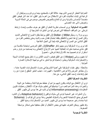 105
‫وسول‬ ‫فروم‬ ‫يرى‬ ‫بينما‬ ،‫بالمجتمع‬ ‫الفرد‬ ‫عالقة‬ ‫يهدد‬ ‫الذى‬ ‫الرئيسى‬ ‫الخطر‬ ‫العدوانية‬‫أن‬ ‫يفان‬
‫القلق‬ ‫فيعتبر‬ ‫أدلر‬ ‫عند‬ ‫أما‬ ،‫القلق‬ ‫يثير‬ ‫ما‬ ‫أهم‬ ‫من‬ ‫االستقالل‬ ‫فى‬ ‫الفرد‬ ‫إمكانيات‬ ‫إثبات‬ ‫فى‬ ‫الرغبة‬
‫السوية‬ ‫الحالة‬ ‫فى‬ ‫موضوعى‬ ‫فتعويض‬ ‫بالتعويض‬ ‫الدفاع‬ ‫ثم‬ ‫ومن‬ ‫بالدونية‬ ‫اإلحساس‬ ‫ا‬‫ا‬‫متضمن‬
‫العصابى‬ ‫عند‬ ‫ذاتى‬ ‫وتعويض‬.
‫السلوكية‬ ‫التفسيرات‬‫نظر‬ ‫أصحاب‬ ‫:يرى‬‫ارتباط‬ ‫(حدث‬ ‫مكتسب‬ ‫خوف‬ ‫هو‬ ‫القلق‬ ‫أن‬ ‫التعلم‬ ‫ية‬
) ‫الخارجية‬ ‫المثيرات‬ ‫من‬ ‫لها‬ ‫تعرض‬ ‫التى‬ ‫المختلفة‬ ‫المواقف‬ ‫من‬ ‫شرطي‬.
‫وميللر‬ ‫رد‬ ‫دوال‬ ‫ويرى‬( Dollar- ( Miller‫الشديد‬ ‫اإلنفعالى‬ ‫الصراع‬ ‫بفكرة‬ ‫يرتبط‬ ‫القلق‬ ‫أن‬
‫ي‬ ‫وحتى‬ ‫والديه‬ ‫حب‬ ‫فقدان‬ ‫إحتمال‬ ‫يقلقه‬ ‫فالطفل‬ ‫ا‬‫ا‬‫شعوري‬ ‫هنا‬ ‫الصراع‬ ‫ولكن‬‫من‬ ‫الفرد‬ ‫تخلص‬
‫الدفاعية‬ ‫الحيل‬ ‫إلى‬ ‫يلجأ‬ ‫فإنه‬ ‫اإلنفعالى‬ ‫الصراع‬ ‫عن‬ ‫الناشئ‬ ‫القلق‬.
‫شافر‬ ‫بينهم‬ ‫ومن‬ ‫السلوكية‬ ‫رواد‬ ‫يرى‬ ‫كما‬((Shaffer‫من‬ ‫مكتسبة‬ ‫إستجابة‬ ‫المرضى‬ ‫القلق‬ ‫أن‬
‫وعدم‬ ‫توتر‬ ‫من‬ ‫يصاحبه‬ ‫وما‬ ‫اإلنفعالى‬ ‫االرتياح‬ ‫عدم‬ ‫أهمها‬ ‫إنفعالية‬ ‫مثيرات‬ ‫صاحبه‬ ‫عادي‬ ‫قلق‬
‫تم‬ ‫ثم‬ ‫استقرار‬‫تعميم‬ ، ‫شرطي‬ ‫(ارتباط‬ ‫ذلك‬ ‫بعد‬ ‫تعميمها‬).
‫وولبى‬ ‫مفهوم‬ ‫أما‬( Wolpe)‫السيئة‬ ‫العادات‬ ‫جميع‬ ‫تعلم‬ ‫وراء‬ ‫الكائن‬ ‫السبب‬ ‫فيعتبره‬ ‫القلق‬ ‫عن‬
‫الضارة‬ ‫اإلستثارة‬ ‫مواجهة‬ ‫فى‬ ‫ما‬ ‫لمثير‬ ‫فردية‬ ‫إستجابة‬ ‫ويعتبره‬ ‫السلوكية‬ ‫واإلضطرابات‬
‫المؤذية‬.
‫الت‬ ‫أهمية‬ ‫علي‬ ‫السلوكية‬ ‫علماء‬ ‫يتفق‬ : ‫مالحظة‬، ‫عامة‬ ‫النفسية‬ ‫االضطرابات‬ ‫حدوث‬ ‫في‬ ‫شريط‬
‫رد‬ ‫عن‬ ‫عبارة‬ ) ‫المقلق‬ ‫المثير‬ ‫تجنب‬ ، ‫القهورات‬ ، ‫االكتئابية‬ ‫(األعراض‬ ‫المرض‬ ‫مظاهر‬ ‫وأن‬
‫هذا‬ ‫عن‬ ‫الناشيء‬ ‫القلق‬ ‫ضد‬ ) ‫(دفاعات‬ ‫فعل‬.
‫للقلق‬ ‫المعرفية‬ ‫النظريات‬
‫عن‬ ‫ومنظمة‬ ‫ثابتة‬ ‫معرفية‬ ‫خطط‬ ‫أو‬ ‫مزاعم‬ ‫لديهم‬ ‫يتكون‬ ‫الوقت‬ ‫مع‬ ‫األطفال‬ ‫أن‬ ‫ترى‬‫البيئة‬
‫تكوين‬ ‫وعمليات‬ ‫األطفال‬ ‫هؤالء‬ ‫سلوك‬ ‫تنظيم‬ ‫فى‬ ‫ا‬‫ا‬‫ديناميكي‬ ‫ا‬‫ا‬‫دور‬ ‫تلعب‬ ‫المزاعم‬ ‫وهذه‬ ‫والخبرات‬
‫المعلومات‬( Information processing)‫القلق‬ ‫ظهور‬ ‫إلى‬ ‫يؤدى‬ ‫هذا‬ ‫فى‬ ‫تشوه‬ ‫وأى‬.
‫توافقى‬ ‫سلوك‬ ‫إلى‬ ‫تؤدى‬ ‫المحببة‬ ‫غير‬ ‫المثيرات‬ ‫وأن‬Adaptive behavior) )‫التشوه‬ ‫وأن‬
‫المعرفى‬‫قوالب‬ ‫إلى‬ ‫يؤدى‬ ‫وهذا‬ ‫الطبيعى‬ ‫والسلوك‬ ‫الشعورية‬ ‫اإلستجابة‬ ‫يمنع‬Schema) )
‫القلق‬ ‫ومنها‬ ‫اإلضطرابات‬ ‫من‬ ‫العديد‬ ‫ظهور‬ ‫إلى‬ ‫يؤدى‬ ‫مما‬ ‫صحيحة‬ ‫وغير‬ ‫جامدة‬ ‫شبة‬.
‫بواسطة‬ ‫تستثار‬ ‫حتى‬ ‫مختفية‬ ‫تظل‬ ‫أو‬ ‫األطفال‬ ‫بعض‬ ‫فى‬ ‫عليها‬ ‫التعرف‬ ‫ويمكن‬ ‫تظهر‬ ‫وقد‬
‫الضغوط‬.
‫الوجودية‬ ‫النظرية‬
 