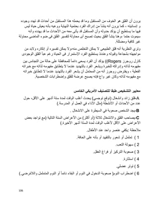 106
‫أن‬ ‫يرون‬‫وجوده‬ ‫تهدد‬ ‫قد‬ ‫أحداث‬ ‫من‬ ‫المستقبل‬ ‫هذا‬ ‫يحمله‬ ‫قد‬ ‫وما‬ ‫المستقبل‬ ‫من‬ ‫الخوف‬ ‫هو‬ ‫القلق‬
‫ليس‬ ‫حياة‬ ‫يعيش‬ ‫بأنه‬ ‫ووعيه‬ ‫النهاية‬ ‫بحتمية‬ ‫الفرد‬ ‫إدراك‬ ‫من‬ ‫ينشأ‬ ‫أنه‬ ‫يرون‬ ‫كما‬ ، ‫إنسانيته‬ ‫و‬
‫وأنه‬ ‫يهدده‬ ‫قد‬ ‫ما‬ ‫األحداث‬ ‫من‬ ‫معه‬ ‫يأتى‬ ‫قد‬ ‫المستقبل‬ ‫وأن‬ ‫حدوثه‬ ‫يؤكد‬ ‫أن‬ ‫يستطيع‬ ‫ما‬ ‫فيها‬
‫حتما‬ ‫سيموت‬‫محاولة‬ ‫الماضى‬ ‫ضوء‬ ‫فى‬ ‫القلق‬ ‫لتفسير‬ ‫محاولة‬ ‫أى‬ ‫تصبح‬ ‫بحيث‬ ‫القلق‬ ‫ينشأ‬ ‫،وهنا‬
‫ومضللة‬ ‫كافية‬ ‫غير‬.
‫من‬ ‫والبد‬ ‫إنكاره‬ ‫أو‬ ‫تفسيره‬ ‫يمكن‬ ‫منه،وال‬ ‫التخلص‬ ‫يمكن‬ ‫ال‬ ‫الطبيعى‬ ‫قلق‬ ‫أنه‬ ‫النظرية‬ ‫وتري‬
‫الوجودى‬ ‫القلق‬ ‫عبأ‬ ‫رغم‬ ‫الحياة‬ ‫فى‬ ‫اإلستمرار‬ ‫الفرد‬ ‫يستطيع‬ ‫وعندئذ‬ ‫وقبوله‬ ‫بشجاعة‬ ‫مواجهته‬
‫روجرز‬ ‫كارل‬Rogers‫بين‬ ‫التجانس‬ ‫من‬ ‫حالة‬ ‫على‬ ‫للمحافظة‬ ‫ا‬‫ا‬‫دائم‬ ‫يسعى‬ ‫الفرد‬ ‫أن‬ ‫يؤكد‬ ))
‫خبراته‬ ‫مع‬ ‫لذاته‬ ‫مفهومه‬ ‫يتطابق‬ ‫ال‬ ‫عندما‬ ‫بالتهديد‬ ‫الفرد‬ ‫ويشعر‬ ‫للخبرة‬ ‫وإدراكه‬ ‫لذاته‬ ‫مفهومه‬
‫خبراته‬ ‫تتطابق‬ ‫ال‬ ‫عندما‬ ‫بالتهديد‬ ‫الفرد‬ ‫يشعر‬ ‫أن‬ ‫المحتمل‬ ‫من‬ ‫أنه‬ ‫روجرز‬ ‫ويفترض‬ ، ‫الفعلية‬
‫م‬ ‫مع‬.‫الشخصية‬ ‫وإضطرابات‬ ‫للقلق‬ ‫عرضة‬ ‫يصبح‬ ‫فإنه‬ ‫واع‬ ‫غير‬ ‫وكان‬ ‫لذاته‬ ‫فهومه‬
‫الخامس‬ ‫األمريكي‬ ‫للتصنيف‬ ‫طبقا‬ ‫التشخيص‬ ‫معايير‬
A-‫قلق‬‫زائد‬‫وانشغال‬)‫توقع‬‫توجسي‬(‫يحدث‬‫أغلب‬‫الوقت‬‫لمدة‬‫ستة‬‫أشهر‬‫على‬،‫األقل‬‫حول‬
‫عدد‬‫من‬‫األحداث‬‫أو‬‫األنشطة‬)‫مثل‬‫األداء‬‫في‬‫العمل‬‫أو‬‫المدرسة‬(.
B-‫يجد‬‫الشخص‬‫صعوبة‬‫في‬‫السيطرة‬‫على‬‫االنشغال‬.
C-‫يصاحب‬‫القلق‬‫واالنشغال‬‫ثالثة‬)‫أو‬‫أكثر‬(‫من‬‫األعراض‬‫الستة‬‫التالية‬)‫مع‬‫تواجد‬‫بعض‬
‫األعراض‬‫على‬‫ألغلب‬ ‫األقل‬‫الوقت‬‫لمدة‬‫الستة‬‫أشهر‬‫األخيرة‬(.
‫مالحظة‬:‫يكفي‬‫عنصر‬‫واحد‬‫عند‬‫األطفال‬.
( 1‫تململ‬‫أو‬‫شعور‬‫بالتقييد‬‫أو‬‫بأنه‬‫على‬‫الحافة‬.
( 2‫سهولة‬‫التعب‬.
( 3‫صعوبة‬‫التركيز‬‫أو‬‫فراغ‬‫العقل‬.
( 4‫استثارة‬.
( 5‫توتر‬‫عضلي‬.
( 6‫اضطراب‬‫النوم‬)‫صعوبة‬‫الدخول‬‫في‬‫النوم‬‫أو‬‫البقاء‬‫ا‬‫ا‬‫نائم‬‫أو‬‫النوم‬‫المتململ‬‫رضي‬ُ‫م‬‫والال‬(.
 