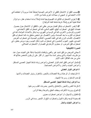 107
D-‫يسبب‬‫القلق‬‫أو‬‫االنشغال‬‫القلقي‬‫أو‬‫األعراض‬‫الجسدية‬‫ا‬‫ا‬‫إحباط‬‫ا‬‫ا‬‫هام‬‫ا‬‫ا‬‫سريري‬‫أو‬‫ا‬‫ا‬‫انخفاض‬‫في‬
‫األداء‬‫االجتماعي‬‫أو‬‫المهني‬‫أو‬‫مجاالت‬‫أخرى‬‫هامة‬‫من‬‫األداء‬.
E-‫ال‬‫ُعزى‬‫ي‬‫االضطراب‬‫للتأثيرات‬‫الفيسيولوجية‬‫لمادة‬)‫ا‬‫ال‬‫مث‬‫إساءة‬‫استخدام‬،‫عقار‬‫دواء‬(‫أو‬
‫لحالة‬‫طبية‬،‫ا‬‫ال‬‫(مث‬ ‫أخرى‬‫فرط‬‫نشاط‬‫الدرقية‬ ‫الغدة‬(.
F-‫ال‬‫ُفسر‬‫ي‬‫االضطراب‬ٍ‫ل‬‫بشك‬‫أفضل‬‫بمرض‬‫عقلي‬،‫آخر‬‫كالقلق‬‫أو‬‫االنشغال‬‫حول‬‫حصول‬
‫هجمات‬‫الهلع‬‫في‬‫اضطراب‬،‫الهلع‬‫التقييم‬،‫السلبي‬‫كما‬‫في‬‫اضطراب‬‫القلق‬،‫االجتماعي‬
‫العدوى‬‫والوساوس‬،‫األخرى‬‫كما‬‫الوسواس‬ ‫في‬،‫القهري‬‫وما‬‫يذكر‬‫باألحداث‬،‫المؤلمة‬‫كما‬‫في‬
‫اضطراب‬‫الكرب‬‫ما‬‫بعد‬،‫الصدمة‬‫وليس‬‫االنفصال‬ٍ‫شخص‬ ‫عن‬ٍ‫ق‬‫متعل‬،‫به‬‫كما‬‫اضطراب‬‫قلق‬
،‫االنفصال‬‫اكتساب‬‫الوزن‬‫كما‬‫في‬‫القمه‬،‫العصبي‬‫الشكاوى‬،‫الجسدية‬‫اضطراب‬ ‫في‬‫العرض‬
،‫الجسدي‬‫ظهور‬‫العيوب‬‫المتصورة‬‫في‬‫اضطراب‬‫تشوه‬‫شكل‬،‫الجسم‬‫وجود‬‫مرض‬،‫خطير‬‫في‬
‫اضطراب‬‫قلق‬،‫المرض‬‫أو‬‫محتوى‬‫األوهام‬‫في‬‫الفصام‬‫أو‬‫االضطراب‬.‫الضاللي‬
‫االكلينيكية‬ ‫الصورة‬
1-‫واقع‬ ‫غير‬ ‫شديد‬ ‫قلق‬ ‫من‬ ‫المريض‬ ‫يعاني‬‫ي‬‫عدد‬ ‫حول‬ ‫الخوف‬ ‫على‬ ‫باعثة‬ ‫تشاؤمية‬ ‫وتوقعات‬
‫والذ‬ ،‫الحياة‬ ‫ظروف‬ ‫من‬‫ي‬‫شهور‬ ‫ستة‬ ‫لمدة‬ ‫يستمر‬‫أ‬‫قد‬ ‫خاللها‬ ‫الشخص‬ ‫يكون‬ ‫أن‬ ‫على‬ ‫أكثر‬ ‫و‬
‫األيام‬ ‫أغلب‬ ‫القالقل‬ ‫هذه‬ ‫من‬ ‫عانى‬.
2-‫تشمل‬‫أ‬‫العضل‬ ‫التوتر‬ ‫العام‬ ‫القلق‬ ‫عراض‬‫ي‬‫و‬‫أ‬‫الجهاز‬ ‫نشاط‬ ‫زيادة‬ ‫عراض‬‫العصب‬‫ي‬‫المستقل‬
‫و‬‫أ‬‫واأل‬ ‫والحذر‬ ‫الخوف‬ ‫عراض‬‫المصاحبة‬ ‫عراض‬.
‫أ‬-‫أ‬‫العضل‬ ‫التوتر‬ ‫عراض‬‫ي‬
1-‫اإلرتجاف‬‫أ‬‫باإل‬ ‫والشعور‬ ‫العضالت‬ ‫ورفة‬ ‫الرعشة‬ ‫و‬.‫وآالمها‬ ‫العضالت‬ ‫وتوتر‬ ‫هتزاز‬
2-‫اإل‬ ‫عدم‬‫اإل‬ ‫وسرعة‬ ‫ستقرار‬‫جهاد‬.
‫ب‬-‫العصب‬ ‫الجهاز‬ ‫نشاط‬ ‫زيادة‬ ‫أعراض‬‫ي‬‫المستقل‬
1-‫باإل‬ ‫والشعور‬ ‫النفس‬ ‫كرشة‬.‫وسرعتها‬ ‫القلب‬ ‫بضربات‬ ‫والشعور‬ ‫ختناق‬
2-‫األ‬ ‫وبرودة‬ ‫العرق‬.‫الرأس‬ ‫وخفة‬ ‫والدوخة‬ ‫الحلق‬ ‫وجفاف‬ ‫طراف‬
3-‫واإل‬ ‫الغثيان‬،‫سهال‬‫أ‬‫و‬‫أ‬‫معو‬ ‫اضطراب‬ ‫عراض‬.‫ي‬
4-‫البلع‬ ‫واضطراب‬ ‫التبول‬ ‫وكثرة‬ ‫الوجه‬ ‫سخونة‬‫أ‬‫ف‬ ‫بسدة‬ ‫الشعور‬ ‫و‬‫ي‬‫الزور‬.
‫ﺠ‬-‫أ‬‫والحذر‬ ‫الخوف‬ ‫عراض‬
 