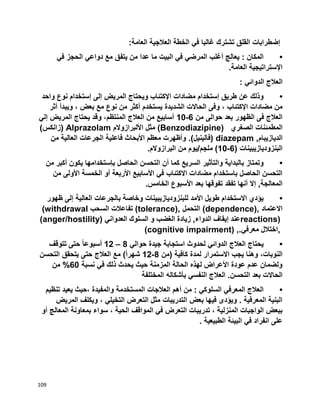 109
‫غ‬ ‫تشترك‬ ‫القلق‬ ‫إضطرابات‬‫العامة‬ ‫العالجية‬ ‫الخطة‬ ‫في‬ ‫البا‬:
•‫في‬ ‫الحجز‬ ‫دواعي‬ ‫مع‬ ‫يتفق‬ ‫من‬ ‫عدا‬ ‫ما‬ ‫البيت‬ ‫في‬ ‫المرضي‬ ‫أغلب‬ ‫يعالج‬ : ‫المكان‬
‫العامة‬ ‫اإلستراتيجية‬.
‫الدوائي‬ ‫العالج‬:
•‫واحد‬ ‫نوع‬ ‫إستخدام‬ ‫إلى‬ ‫المريض‬ ‫ويحتاج‬ ‫اإلكتئاب‬ ‫مضادات‬ ‫إستخدام‬ ‫طريق‬ ‫عن‬ ‫وذلك‬
‫الشديدة‬ ‫الحاالت‬ ‫وفى‬ ، ‫اإلكتئاب‬ ‫مضادات‬ ‫من‬‫أثر‬ ‫ويبدأ‬ ، ‫بعض‬ ‫مع‬ ‫نوع‬ ‫من‬ ‫أكثر‬ ‫يستخدم‬
‫من‬ ‫حوالى‬ ‫بعد‬ ‫الظهور‬ ‫فى‬ ‫العالج‬6-10‫إلي‬ ‫المريض‬ ‫يحتاج‬ ‫وقد‬ ،‫المنتظم‬ ‫العالج‬ ‫من‬ ‫أسابيع‬
‫الصغري‬ ‫المطمئنات‬(Benzodiazipine)‫األلبرازوالم‬ ‫مثل‬Alprazolam)‫(زانكس‬
‫الديازيبام‬diazepam ,‫الجرع‬ ‫فاعلية‬ ‫األبحاث‬ ‫معظم‬ ‫وأظهرت‬ .)‫(فالينيل‬‫من‬ ‫العالية‬ ‫ات‬
( ‫البنزوديازيبينات‬6-10‫البرازوالم‬ ‫من‬ ‫ملجم/يوم‬ ).
•‫من‬ ‫أكبر‬ ‫يكون‬ ‫بإستخدامها‬ ‫الحاصل‬ ‫التحسن‬ ‫أن‬ ‫كما‬ ‫السريع‬ ‫والتأثير‬ ‫بالبداية‬ ‫وتمتاز‬
‫من‬ ‫األولى‬ ‫الخمسة‬ ‫أو‬ ‫األربعة‬ ‫األسابيع‬ ‫في‬ ‫االكتئاب‬ ‫مضادات‬ ‫باستخدام‬ ‫الحاصل‬ ‫التحسن‬
‫بعد‬ ‫تفوقها‬ ‫تفقد‬ ‫أنها‬ ‫إال‬ ,‫المعالجة‬‫الخامس‬ ‫األسبوع‬.
•‫ظهور‬ ‫إلى‬ ‫العالية‬ ‫بالجرعات‬ ‫وخاصة‬ ‫للبنزوديازيبينات‬ ‫األمد‬ ‫طويل‬ ‫االستخدام‬ ‫يؤدي‬
‫االعتماد‬(dependence),‫التحمل‬(tolerance),‫السحب‬ ‫تفاعالت‬(withdrawal
reactions)‫العدواني‬ ‫السلوك‬ ‫و‬ ‫الغضب‬ ‫زيادة‬ ,‫الدواء‬ ‫إيقاف‬ ‫عند‬(anger/hostility)
,‫معرفي‬ ‫اختالل‬(cognitive impairment) ,.
•‫حوالي‬ ‫جيدة‬ ‫استجابة‬ ‫لحدوث‬ ‫الدوائي‬ ‫العالج‬ ‫يحتاج‬8–12‫تتوقف‬ ‫حتى‬ ً‫ا‬‫أسبوع‬
‫(من‬ ‫كافية‬ ‫لمدة‬ ‫االستمرار‬ ‫يجب‬ ‫وهنا‬ ،‫النوبات‬8-12‫التحسن‬ ‫يتحقق‬ ‫حتى‬ ‫العالج‬ ‫مع‬ )ً‫ا‬‫شهر‬
‫نسبة‬ ‫في‬ ‫ذلك‬ ‫يحدث‬ ‫حيث‬ ‫المزمنة‬ ‫الحالة‬ ‫لهذه‬ ‫األعراض‬ ‫عودة‬ ‫عدم‬ ‫ولضمان‬60‫من‬ %
‫الحاال‬‫المختلفة‬ ‫بأشكاله‬ ‫النفسي‬ ‫العالج‬ .‫التحسن‬ ‫بعد‬ ‫ت‬
•‫تنظيم‬ ‫يعيد‬ ‫،حيث‬ ‫والمفيدة‬ ‫المستخدمة‬ ‫العالجات‬ ‫أهم‬ ‫من‬ : ‫السلوكي‬ ‫المعرفي‬ ‫العالج‬
‫المريض‬ ‫ويكلف‬ ، ‫التخيلي‬ ‫التعرض‬ ‫مثل‬ ‫التدريبات‬ ‫بعض‬ ‫فيها‬ ‫ويؤدى‬ . ‫المعرفية‬ ‫البنية‬
‫الحي‬ ‫المواقف‬ ‫في‬ ‫التعرض‬ ‫تدريبات‬ ، ‫المنزلية‬ ‫الواجبات‬ ‫ببعض‬‫أو‬ ‫المعالج‬ ‫بمعاونة‬ ‫سواء‬ ، ‫ة‬
‫الطبيعية‬ ‫البيئة‬ ‫في‬ ‫انفراد‬ ‫على‬.
 