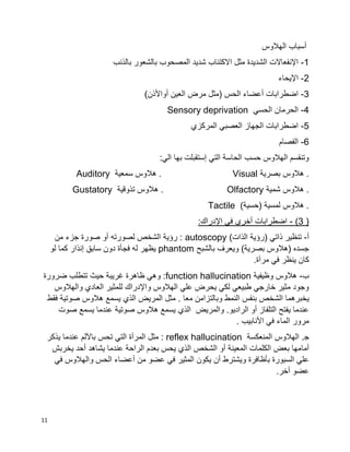 11
‫الهالوس‬ ‫أسباب‬
1-‫المصحوب‬ ‫شديد‬ ‫االكتئاب‬ ‫مثل‬ ‫الشديدة‬ ‫اإلنفعاالت‬‫بالذنب‬ ‫بالشعور‬
2-‫اإليحاء‬
3-)‫أواألذن‬ ‫العين‬ ‫مرض‬ ‫(مثل‬ ‫الحس‬ ‫أعضاء‬ ‫اضطرابات‬
4-‫الحسي‬ ‫الحرمان‬Sensory deprivation
5-‫المركزي‬ ‫العصبي‬ ‫الجهاز‬ ‫اضطرابات‬
6-‫الفصام‬
:‫الي‬ ‫بها‬ ‫إستقبلت‬ ‫التي‬ ‫الحاسة‬ ‫حسب‬ ‫الهالوس‬ ‫وتنقسم‬
‫بصرية‬ ‫هالوس‬ .Visual‫سمعية‬ ‫هالوس‬ .Auditory
‫شمية‬ ‫هالوس‬ .Olfactory‫تذوقية‬ ‫هالوس‬ .Gustatory
)‫(حسية‬ ‫لمسية‬ ‫هالوس‬ .Tactile
3 ))-:‫اإلدراك‬ ‫في‬ ‫أخري‬ ‫اضطرابات‬
‫أ‬-)‫الذات‬ ‫(رؤية‬ ‫ذاتي‬ ‫تنظير‬autoscopy‫جز‬ ‫صورة‬ ‫أو‬ ‫لصورته‬ ‫الشخص‬ ‫رؤية‬ :‫من‬ ‫ء‬
‫بالشبح‬ ‫ويعرف‬ )‫بصرية‬ ‫(هالوس‬ ‫جسده‬phantom‫لو‬ ‫كما‬ ‫إنذار‬ ‫سابق‬ ‫دون‬ ‫فجأة‬ ‫له‬ ‫يظهر‬
.‫مرآة‬ ‫في‬ ‫ينظر‬ ‫كان‬
‫ب‬-‫وظيفية‬ ‫هالوس‬function hallucination‫ضرورة‬ ‫تتطلب‬ ‫حيث‬ ‫غريبة‬ ‫ظاهرة‬ ‫وهي‬ :
‫والهالوس‬ ‫العادي‬ ‫للمثير‬ ‫واإلدراك‬ ‫الهالوس‬ ‫علي‬ ‫يحرض‬ ‫لكي‬ ‫طبيعي‬ ‫خارجي‬ ‫مثير‬ ‫وجود‬
‫الش‬ ‫يخبرهما‬‫فقط‬ ‫صوتية‬ ‫هالوس‬ ‫يسمع‬ ‫الذي‬ ‫المريض‬ ‫مثل‬ . ‫معا‬ ‫وبالتزامن‬ ‫النمط‬ ‫بنفس‬ ‫خص‬
‫صوت‬ ‫يسمع‬ ‫عندما‬ ‫صوتية‬ ‫هالوس‬ ‫يسمع‬ ‫الذي‬ ‫والمريض‬ .‫الراديو‬ ‫أو‬ ‫التلفاز‬ ‫يفتح‬ ‫عندما‬
. ‫األنابيب‬ ‫في‬ ‫الماء‬ ‫مرور‬
.‫ﺠ‬‫المنعكسة‬ ‫الهالوس‬reflex hallucination‫يذكر‬ ‫عندما‬ ‫باآللم‬ ‫تحس‬ ‫التي‬ ‫المرآة‬ ‫مثل‬ :
‫أما‬‫يخربش‬ ‫أحد‬ ‫يشاهد‬ ‫عندما‬ ‫الراحة‬ ‫بعدم‬ ‫يحس‬ ‫الذي‬ ‫الشخص‬ ‫أو‬ ‫المعينة‬ ‫الكلمات‬ ‫بعض‬ ‫مها‬
‫في‬ ‫والهالوس‬ ‫الحس‬ ‫أعضاء‬ ‫من‬ ‫عضو‬ ‫في‬ ‫المثير‬ ‫يكون‬ ‫أن‬ ‫ويشترط‬ ‫بأظافرة‬ ‫السبورة‬ ‫علي‬
.‫أخر‬ ‫عضو‬
 