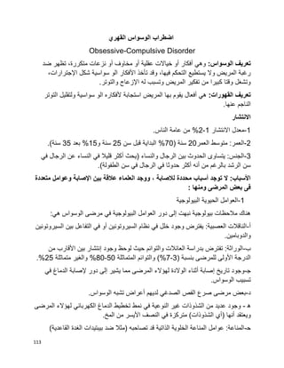 113
‫اضطراب‬‫الوسواس‬‫القهري‬
Obsessive-Compulsive Disorder
‫تعريف‬:‫الوسواس‬‫وهي‬‫أفكار‬‫أ‬‫و‬‫عقلية‬ ‫خياالت‬‫أ‬‫و‬‫مخاوف‬‫أ‬‫و‬‫نزعات‬‫متكررة‬،‫ضد‬ ‫تظهر‬
،‫فيها‬ ‫التحكم‬ ‫يستطيع‬ ‫وال‬ ‫المريض‬ ‫رغبة‬‫األ‬ ‫تأخذ‬ ‫وقد‬‫فكار‬‫اإل‬ ‫شكل‬ ‫سواسية‬ ‫الو‬،‫جترارات‬
.‫والتوتر‬ ‫اإلزعاج‬ ‫له‬ ‫وتسبب‬ ‫المريض‬ ‫تفكير‬ ‫من‬ ‫كبيرا‬ ‫وقتا‬ ‫وتشغل‬
:‫القهورات‬ ‫تعريف‬‫استجابة‬ ‫المريض‬ ‫بها‬ ‫يقوم‬ ‫أفعال‬ ‫هي‬‫التوتر‬ ‫ولتقليل‬ ‫سواسية‬ ‫الو‬ ‫ألفكاره‬
.‫عنها‬ ‫الناجم‬
‫االنتشار‬
1-‫االنتشار‬ ‫معدل‬1-2.‫الناس‬ ‫عامة‬ ‫من‬ %
2-‫العمر‬ ‫متوسط‬ :‫العمر‬20( ‫سنة‬70‫سن‬ ‫قبل‬ ‫البداية‬ %25‫و‬ ‫سنة‬15‫بعد‬ %35.)‫سنة‬
3-( ‫والنساء‬ ‫الرجال‬ ‫بين‬ ‫الحدوث‬ ‫يتساوى‬ :‫الجنس‬‫في‬ ‫الرجال‬ ‫عن‬ ‫النساء‬ ‫في‬ ‫قليال‬ ‫أكثر‬ ‫يحث‬
‫الرشد‬ ‫سن‬.)‫الطفولة‬ ‫سن‬ ‫في‬ ‫الرجال‬ ‫في‬ ‫حدوثا‬ ‫أكثر‬ ‫أنه‬ ‫من‬ ‫بالرغم‬
‫متعددة‬ ‫وعوامل‬ ‫اإلصابة‬ ‫بين‬ ‫عالقة‬ ‫العلماء‬ ‫ووجد‬ ، ‫لالصابة‬ ‫محددة‬ ‫أسباب‬ ‫توجد‬ ‫ال‬ :‫األسباب‬
: ‫ومنها‬ ‫المرضى‬ ‫بعض‬ ‫فى‬
1-‫البيولوجية‬ ‫الحيوية‬ ‫العوامل‬
‫ف‬ ‫البيولوجية‬ ‫العوامل‬ ‫دور‬ ‫إلى‬ ‫نبهت‬ ‫بيولوجية‬ ‫مالحظات‬ ‫هناك‬‫ي‬‫الوس‬ ‫مرضى‬:‫هي‬ ‫واس‬
‫أ‬-‫السيروتونين‬ ‫بين‬ ‫التفاعل‬ ‫في‬ ‫أو‬ ‫السيروتونين‬ ‫نظام‬ ‫في‬ ‫خلل‬ ‫وجود‬ ‫يفترض‬ :‫العصبية‬ ‫الناقالت‬
.‫والدوبامين‬
‫ب‬-‫وجود‬ ‫لوحظ‬ ‫حيث‬ ‫والتوائم‬ ‫العائالت‬ ‫بدراسة‬ ‫تفترض‬ :‫الوراثة‬‫إ‬‫من‬ ‫األقارب‬ ‫بين‬ ‫نتشار‬
( ‫بنسبة‬ ‫للمرضى‬ ‫األولى‬ ‫الدرجة‬3-7‫المتماثلة‬ ‫والتوائم‬ )%50-80‫متما‬ ‫والغير‬ %‫ثلة‬25.%
‫ﺠ‬-‫تاريخ‬ ‫وجود‬‫إ‬‫إل‬ ‫دور‬ ‫إلى‬ ‫يشير‬ ‫مما‬ ‫المرضى‬ ‫لهؤالء‬ ‫الوالدة‬ ‫أثناء‬ ‫صابة‬‫ف‬ ‫الدماغ‬ ‫صابة‬‫ي‬
‫الوسواس‬ ‫تسبيب‬.
‫د‬-‫الصدغ‬ ‫الفص‬ ‫صرع‬ ‫مرضى‬ ‫بعض‬‫ي‬‫لديهم‬‫أ‬‫الوسواس‬ ‫تشبه‬ ‫عراض‬.
‫ه‬-‫ف‬ ‫النوعية‬ ‫غير‬ ‫الشذوذات‬ ‫من‬ ‫عديد‬ ‫وجود‬‫ي‬‫الكهربائ‬ ‫الدماغ‬ ‫تخطيط‬ ‫نمط‬‫ي‬‫المرضى‬ ‫لهؤالء‬
‫ويعتقد‬‫أ‬‫(أ‬ ‫نها‬‫ي‬‫ف‬ ‫متركزة‬ )‫الشذوذات‬‫ي‬‫المخ‬ ‫من‬ ‫األيسر‬ ‫النصف‬.
‫ﺤ‬-)‫القاعدية‬ ‫الغدة‬ ‫بيبتيدات‬ ‫ضد‬ ‫(مثال‬ ‫تصاحبه‬ ‫قد‬ ‫الذاتية‬ ‫الخلوية‬ ‫المناعة‬ ‫عوامل‬ :‫المناعة‬
 