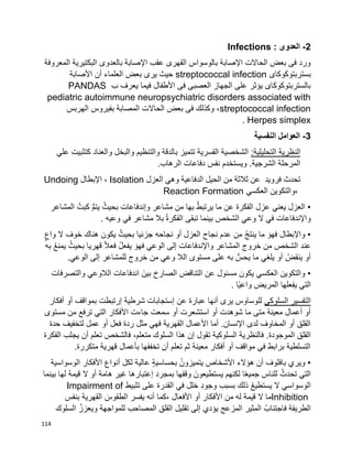 114
2-‫العدوى‬Infections :
‫المعروفة‬ ‫البكتيرية‬ ‫بالعدوى‬ ‫اإلصابة‬ ‫عقب‬ ‫القهرى‬ ‫بالوسواس‬ ‫اإلصابة‬ ‫الحاالت‬ ‫بعض‬ ‫فى‬ ‫ورد‬
‫بستربتوكوكاى‬streptococcal infection‫األصابة‬ ‫أن‬ ‫العلماء‬ ‫بعض‬ ‫يرى‬ ‫حيث‬
‫ب‬ ‫يعرف‬ ‫فيما‬ ‫األطفال‬ ‫فى‬ ‫العصبى‬ ‫الجهاز‬ ‫على‬ ‫يؤثر‬ ‫بالستربتوكوكاى‬PANDAS
pediatric autoimmune neuropsychiatric disorders associated with
streptococcal infection‫الهربس‬ ‫بفيروس‬ ‫المصابة‬ ‫الحاالت‬ ‫بعض‬ ‫فى‬ ‫وكذلك‬ ،
Herpes simplex.
3-‫النفسية‬ ‫العوامل‬
:‫التحليلية‬ ‫النظرية‬‫علي‬ ‫كتثبيت‬ ‫والعناد‬ ‫والبخل‬ ‫والتنظيم‬ ‫بالدقة‬ ‫تتميز‬ ‫القسرية‬ ‫الشخصية‬
‫الرهاب‬ ‫دفاعات‬ ‫نفس‬ ‫ويستخدم‬ .‫الشرجية‬ ‫المرحلة‬.
‫العزل‬ ‫وهي‬ ‫الدفاعية‬ ‫الحيل‬ ‫من‬ ‫ثالثة‬ ‫عن‬ ‫فرويد‬ ‫تحدث‬Isolation‫اإلبطال‬ ،Undoing
‫العكسي‬ ‫،والتكوين‬Reaction Formation
•‫المشاعر‬ ُ‫كبت‬ ُّ‫م‬‫يت‬ ُ‫بحيث‬ ‫وإندفاعات‬ ‫مشاعر‬ ‫من‬ ‫بها‬ ُ‫ط‬‫يرتب‬ ‫ما‬ ‫عن‬ ‫الفكرة‬ ‫عزل‬ ‫يعني‬ ‫العزل‬
‫وعيه‬ ‫في‬ ‫مشاعر‬ ‫بال‬ ُ‫ة‬‫الفكر‬ ‫تبقى‬ ‫بينما‬ ‫الشخص‬ ِ‫ي‬‫وع‬ ‫ال‬ ‫في‬ ‫واإلندفاعات‬.
•‫و‬ ‫ال‬ ‫خوف‬ ‫هناك‬ ‫يكون‬ ُ‫بحيث‬ ‫جزئيا‬ ‫نجاحه‬ ‫أو‬ ‫العزل‬ ‫نجاح‬ ‫عدم‬ ‫من‬ ُ‫ج‬‫ينت‬ ‫ما‬ َ‫فهو‬ ‫واإلبطال‬ٍ‫اع‬
‫به‬ ُ‫ع‬‫يمن‬ ُ‫بحيث‬ ‫قهريا‬ ‫ا‬‫ال‬‫فع‬ ُ‫ل‬‫يفع‬ َ‫فهو‬ ‫الوعي‬ ‫إلى‬ ‫واإلندفاعات‬ ‫المشاعر‬ ‫خروج‬ ‫من‬ ‫الشخص‬ ‫عند‬
‫الوعي‬ ‫إلى‬ ‫للمشاعر‬ ‫خروج‬ ‫من‬ ‫وعي‬ ‫الال‬ ‫مستوى‬ ‫على‬ ‫به‬ ُّ‫يحس‬ ‫ما‬ ‫يلغي‬ ‫أو‬ ُ‫ينقض‬ ‫أو‬.
•‫والتصرفات‬ ‫الالوعي‬ ‫اندفاعات‬ َ‫بين‬ ‫الصارخ‬ ‫التناقض‬ ‫عن‬ ‫مسئول‬ ‫يكون‬ ‫العكسي‬ ‫والتكوين‬
‫يفعلها‬ ‫التي‬‫اا‬‫ي‬‫واع‬ ‫المريض‬.
‫السلوكى‬ ‫التفسير‬‫أفكار‬ ‫أو‬ ‫بمواقف‬ ‫إرتبطت‬ ‫شرطية‬ ‫إستجابات‬ ‫عن‬ ‫عبارة‬ ‫أنها‬ ‫يرى‬ ‫للوساوس‬
‫مستوى‬ ‫من‬ ‫ترفع‬ ‫التي‬ ‫األفكار‬ ‫جاءت‬ ‫سمعت‬ ‫أو‬ ‫استشعرت‬ ‫أو‬ ‫شوهدت‬ ‫ما‬ ‫متى‬ ‫معينة‬ ‫أعمال‬ ‫أو‬
‫حدة‬ ‫لتخفيف‬ ‫عمل‬ ‫أو‬ ‫فعل‬ ‫ردة‬ ‫مثل‬ ‫فهي‬ ‫القهرية‬ ‫األعمال‬ ‫أما‬ .‫اإلنسان‬ ‫لدى‬ ‫المخاوف‬ ‫أو‬ ‫القلق‬
‫الس‬ ‫فالنظرية‬ .‫الموجودة‬ ‫القلق‬‫الفكرة‬ ‫يجلب‬ ‫أن‬ ‫تعلم‬ ‫فالشخص‬ ،‫متعلم‬ ‫السلوك‬ ‫هذا‬ ‫إن‬ ‫تقول‬ ‫لوكية‬
‫متكررة‬ ‫قهرية‬ ‫بأعمال‬ ‫تخففها‬ ‫أن‬ ‫تعلم‬ ‫ثم‬ ‫معينة‬ ‫أفكار‬ ‫أو‬ ‫مواقف‬ ‫في‬ ‫برابط‬ ‫التسلطية‬.
•‫الوسواسية‬ ‫األفكار‬ ‫أنواع‬ ‫لكل‬ ‫عالية‬ ٍ‫ة‬‫بحساسي‬ ُ‫يتميزون‬ ‫األشخاص‬ ‫هؤالء‬ ‫أن‬ ‫بافلوف‬ ‫ويري‬
‫يستطيع‬ ‫لكنهم‬ ‫ا‬‫ا‬‫ع‬‫جمي‬ ‫للناس‬ ُ‫تحدث‬ ‫التي‬‫بينما‬ ‫لها‬ ‫قيمة‬ ‫ال‬ ‫أو‬ ‫هامة‬ ‫غير‬ ‫إعتبارها‬ ‫بمجرد‬ ‫وقفها‬ َ‫ون‬
‫تثبيط‬ ‫على‬ ‫القدرة‬ ‫في‬ ‫خلل‬ ِ‫د‬‫وجو‬ ‫بسبب‬ ‫ذلك‬ ُ‫ع‬‫يستطي‬ ‫ال‬ ‫الوسواسي‬Impairment of
Inhibition‫بنفس‬ ‫القهرية‬ َ‫الطقوس‬ ‫يفسر‬ ‫أنه‬ ‫،كما‬ ‫األفعال‬ ‫أو‬ ‫األفكار‬ ‫من‬ ‫له‬ ‫قيمة‬ ‫ال‬ ‫ما‬
‫تقليل‬ ‫إلى‬ ‫يؤدي‬ ‫المزعج‬ ‫المثير‬ ُ‫فاجتناب‬ ‫الطريقة‬‫السلوك‬ ُ‫ويعزز‬ ‫للمواجهة‬ ‫المصاحب‬ ‫القلق‬
 