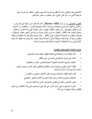 115
‫على‬ ‫قدرته‬ ‫عن‬ ‫إعتقاده‬ ‫لتغيير‬ ‫المريض‬ ‫فرصة‬ ‫من‬ ‫يقلل‬ ُ‫ه‬‫أن‬ ‫كما‬ ،‫بالتالي‬ ‫نفسه‬ ‫االجتنابي‬
‫يظن‬ ‫كما‬ ٍ‫مضر‬ ‫أو‬ ٍ‫مخيف‬ ‫غير‬ ‫الشيء‬ ‫كون‬ ‫عن‬ ‫أو‬ ‫الشيء‬ ‫مواجهة‬.
: ‫المعرفي‬ ‫التفسير‬‫بارلو‬ ‫يرى‬1988Barlow، ‫الوسواس‬ ‫في‬ ‫ا‬‫ا‬‫مهم‬ ‫ا‬‫ا‬‫دور‬ ‫يلعب‬ ‫اإلدراك‬ ‫أن‬
‫و‬‫األشياء‬ ‫أن‬ ‫ويعتقدون‬ ، ‫للتوتر‬ ‫فيها‬ ‫مبالغ‬ ‫سالبة‬ ‫وجدانية‬ ‫إستجابات‬ ‫المرضي‬ ‫يستجيب‬ ‫بالتالي‬
‫وبالتالي‬ .‫العموم‬ ‫وجه‬ ‫علي‬ ‫مقبولة‬ ‫وغير‬ ‫خطيرة‬ ‫األفكار‬ ‫بعض‬ ‫وأن‬ ، ‫سيطرتهم‬ ‫نطاق‬ ‫خارج‬
، ‫السيطرة‬ ‫وفقدان‬ ‫العجز‬ ‫مشاعر‬ ‫من‬ ‫فيزيد‬ ‫التوتر‬ ‫يزيد‬ ‫مما‬ ‫فيفشل‬ ، ‫األفكار‬ ‫هذه‬ ‫لتجنب‬ ‫يناضل‬
‫فيستخد‬‫مرتبطة‬ ‫طفولية‬ ‫لخبرات‬ ‫غالبا‬ ‫يرجع‬ ‫وهذا‬ . ‫األفكار‬ ‫علي‬ ‫للسيطرة‬ ‫كمحاولة‬ ‫القهورات‬ ‫م‬
‫يتجه‬ ‫،لذا‬ ‫فعلها‬ ‫عند‬ ‫باالرتياح‬ ‫يشعره‬ ‫وهذا‬ ‫والسالمة‬ ‫باألمن‬ ‫مرتبطة‬ ‫إجتماعية‬ ‫أو‬ ‫دينية‬ ‫بطقوس‬
‫واعية‬ ‫بصورة‬ ‫واالجتماعية‬ ‫الدينية‬ ‫المعتقدات‬ ‫دراسة‬ ‫إلي‬ ‫العالج‬.
‫وال‬ ‫اإلجتماعية‬ ‫التنشئة‬ ‫عوامل‬‫نفسية‬
•‫بالمسطرة‬ ‫حياته‬ ‫ونظام‬ ‫الطفل‬ ‫نظافة‬ ‫في‬ ‫والمبالغة‬ ‫ا‬‫ا‬‫جد‬ ‫المثالية‬ ‫األم‬.
•‫الطفل‬ ‫لدى‬ ‫المخارج‬ ‫في‬ ‫التحكم‬ ‫تدريب‬ ‫في‬ ‫التشدد‬.
•‫والخطيئة‬ ‫بالذنب‬ ‫للشعور‬ ‫المغذية‬ ‫المكبوتة‬ ‫العدائية‬ ‫والميول‬ ‫األحقاد‬
•‫وغياب‬ ‫األسرة‬ ‫داخل‬ ‫العاطفي‬ ‫الطالق‬ ‫بسبب‬ ‫وخاصة‬ ‫النفسي‬ ‫األمان‬ ‫إفتقاد‬‫الحوار‬
‫الواحدة‬ ‫األسرة‬ ‫أفراد‬ ‫بين‬ ‫والصراحة‬.
•‫والقصور‬ ‫والعيوب‬ ‫األخطاء‬ ‫بكل‬ ‫ولسلوكه،ووصمه‬ ‫للطفل‬ ‫النقد‬ ‫كثرة‬.
•‫اإلنفعالي‬ ‫للتعبير‬ ‫لألبناء‬ ‫الفرصة‬ ‫إتاحة‬ ‫وعدم‬ ‫لألباء‬ ‫المحدودة‬ ‫العالقات‬.
•‫السرية‬ ‫العادة‬ ‫لممارسة‬ ‫المصاحب‬ ‫النفسي‬ ‫والصراع‬ ‫الضمير‬ ‫تأنيب‬.
•‫األسرة‬‫تقدير‬ ‫دون‬ ‫األطفال‬ ‫حياة‬ ‫في‬ ‫وصغيرة‬ ‫كبيرة‬ ‫كل‬ ‫في‬ ‫األمور‬ ‫زمام‬ ‫على‬ ‫المسيطرة‬
. ‫ذاته‬ ‫عن‬ ‫ومفهومه‬ ‫وحياته‬ ‫للطفل‬
 