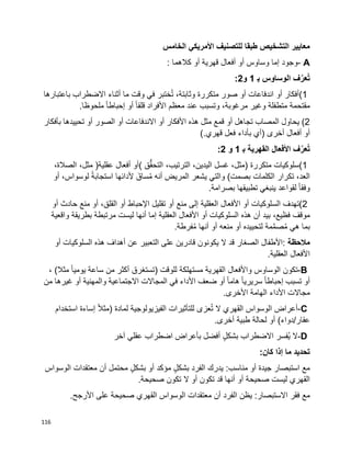 116
‫الخامس‬ ‫األمريكي‬ ‫للتصنيف‬ ‫طبقا‬ ‫التشخيص‬ ‫معايير‬
A-‫وجود‬‫إما‬‫وساوس‬‫أو‬‫أفعال‬‫قهرية‬‫أو‬‫كالهما‬:
‫الوساوس‬ ‫ف‬َّ‫عر‬ُ‫ت‬‫ب‬1‫و‬2:
(1‫أفكار‬‫أو‬‫اندفاعات‬‫أو‬‫صور‬‫متكررة‬،‫وثابتة‬‫ختبر‬ُ‫ت‬‫في‬‫وقت‬‫ما‬‫أثناء‬‫االضطراب‬‫باعتبارها‬
‫مقتحمة‬‫متطفلة‬‫وغير‬،‫مرغوبة‬‫وتسبب‬‫عند‬‫معظم‬‫األفراد‬‫ا‬‫ا‬‫قلق‬‫أو‬‫ا‬‫ا‬‫إحباط‬‫ملحوظا‬.
(2‫يحاول‬‫المصاب‬‫تجاهل‬‫أو‬‫قمع‬‫مثل‬‫هذه‬‫األفكار‬‫أو‬‫االندفاعات‬‫أو‬‫الصور‬‫أو‬‫تحييدها‬‫بأفكار‬
‫أو‬‫أفعال‬‫أخرى‬)‫أي‬‫بأداء‬‫فعل‬‫قهري‬(.
‫ف‬َّ‫عر‬ُ‫ت‬‫األفعال‬‫القهرية‬‫ب‬1‫و‬:2
(1‫سلوكيات‬‫متكررة‬)،‫مثل‬‫غسل‬،‫اليدين‬،‫الترتيب‬‫ق‬ُّ‫ق‬‫التح‬(‫أو‬‫أفعال‬‫عقلية‬)،‫مثل‬،‫الصالة‬
،‫العد‬‫تكرار‬‫الكلمات‬‫بصمت‬(‫والتي‬‫يشعر‬‫المريض‬‫أنه‬َ‫ساق‬ُ‫م‬‫ألدائها‬‫ا‬‫ة‬‫استجاب‬،‫لوسواس‬‫أو‬
‫ا‬‫ا‬‫وفق‬‫لقواعد‬‫ينبغي‬‫تطبيقها‬‫بصرامة‬.
(2‫تهدف‬‫السلوكيات‬‫أو‬‫األفعال‬‫العقلية‬‫إلى‬‫منع‬‫أو‬‫تقليل‬‫اإلحباط‬‫أو‬،‫القلق‬‫أو‬‫منع‬‫حادث‬‫أو‬
‫موقف‬،‫فظيع‬‫بيد‬‫أن‬‫هذه‬‫السلوكيات‬‫أو‬‫األفعال‬‫العقلية‬‫إما‬‫أنها‬‫ليست‬‫مرتبطة‬‫بطريقة‬‫واقعية‬
‫بما‬‫هي‬‫مة‬َّ‫م‬‫ص‬ُ‫م‬‫لتحييده‬‫أو‬‫منعه‬‫أو‬‫أنها‬‫فرطة‬ُ‫م‬.
‫مالحظة‬:‫األطفال‬‫الصغار‬‫قد‬‫ال‬‫يكونون‬‫قادرين‬‫على‬‫التعبير‬‫عن‬‫أهداف‬‫هذه‬‫السلوكيات‬‫أو‬
‫األفعال‬‫العقلية‬.
-B‫تكون‬‫الوساوس‬‫واألفعال‬‫القهرية‬‫مستهلكة‬‫للوقت‬)‫تستغرق‬‫أكثر‬‫من‬‫ساعة‬‫ا‬‫ا‬‫يومي‬‫مثال‬(،
‫أو‬‫تسبب‬‫ا‬‫ا‬‫إحباط‬‫ا‬‫ا‬‫سريري‬‫ا‬‫ا‬‫هام‬‫أو‬‫ضعف‬‫األداء‬‫في‬‫المجاالت‬‫االجتماعية‬‫والمهنية‬‫أو‬‫غيرها‬‫من‬
‫مجاالت‬‫األداء‬‫الهامة‬‫األخرى‬.
C-‫أعراض‬‫الوسواس‬‫القهري‬‫ال‬‫عزى‬ُ‫ت‬‫للتأثيرات‬‫الفيزيولوجية‬‫لمادة‬)‫ا‬‫ال‬‫مث‬‫إساءة‬‫استخدام‬
‫عقار‬/‫دواء‬(‫أو‬‫لحالة‬‫طبية‬‫أخرى‬.
-D‫ال‬‫ُفسر‬‫ي‬‫االضطراب‬ٍ‫ل‬‫بشك‬‫أفضل‬‫بأعراض‬‫اضطراب‬‫عقلي‬‫آخر‬
‫تحديد‬‫ما‬‫إذا‬‫كان‬:
‫استبصار‬ ‫مع‬‫جيدة‬‫أو‬‫يدرك‬ :‫مناسب‬‫الفرد‬ٍ‫ل‬‫بشك‬‫مؤكد‬‫أو‬ٍ‫ل‬‫بشك‬‫محتمل‬‫أن‬‫معتقدات‬‫الوسواس‬
‫القهري‬‫صحيحة‬ ‫ليست‬‫أو‬‫أنها‬‫قد‬‫تكون‬‫أو‬‫ال‬‫تكون‬‫صحيحة‬.
‫مع‬‫فقر‬‫يظن‬ :‫االستبصار‬‫الفرد‬‫أن‬‫معتقدات‬‫الوسواس‬‫القهري‬‫صحيحة‬‫على‬‫األرجح‬.
 