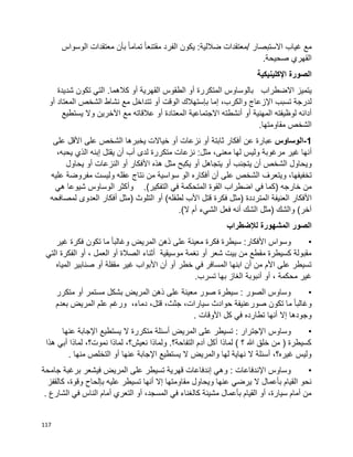 117
‫مع‬‫االستبصار‬ ‫غياب‬:‫ضاللية‬ ‫/معتقدات‬‫يكون‬‫الفرد‬‫ا‬‫ا‬‫مقتنع‬‫ا‬‫ا‬‫تمام‬‫بأن‬‫معتقدات‬‫الوسواس‬
‫القهري‬‫صحيحة‬.
‫اإلكلينيكية‬ ‫الصورة‬
‫المتكررة‬ ‫بالوساوس‬ ‫االضطراب‬ ‫يتميز‬‫أ‬‫الت‬ .‫كالهما‬ ‫أو‬ ‫القهرية‬ ‫الطقوس‬ ‫و‬‫ي‬‫شديدة‬ ‫تكون‬
‫اإل‬ ‫تسبب‬ ‫لدرجة‬،‫والكرب‬ ‫زعاج‬‫إ‬‫ب‬ ‫ما‬‫إ‬‫الوقت‬ ‫ستهالك‬‫أ‬‫المعتاد‬ ‫الشخص‬ ‫نشاط‬ ‫مع‬ ‫تتداخل‬ ‫و‬‫أ‬‫و‬
‫المهنية‬ ‫لوظيفته‬ ‫أدائه‬‫أ‬‫و‬‫أ‬‫المعتادة‬ ‫االجتماعية‬ ‫نشطته‬‫أ‬‫يستطيع‬ ‫وال‬ ‫اآلخرين‬ ‫مع‬ ‫عالقاته‬ ‫و‬
‫مقاو‬ ‫الشخص‬‫متها‬.
1-‫الوساوس‬‫عن‬ ‫عبارة‬‫أ‬‫ثابت‬ ‫فكار‬‫ة‬‫أ‬‫نزعات‬ ‫و‬‫أ‬‫على‬ ‫األقل‬ ‫على‬ ‫الشخص‬ ‫يخبرها‬ ‫خياالت‬ ‫و‬
‫أ‬‫يقتل‬ ‫أن‬ ‫أب‬ ‫لدى‬ ‫متكررة‬ ‫نزعات‬ :‫مثل‬ ،‫معنى‬ ‫لها‬ ‫وليس‬ ‫مرغوبة‬ ‫غير‬ ‫نها‬‫إ‬،‫يحبه‬ ‫الذي‬ ‫بنه‬
‫يتجنب‬ ‫أن‬ ‫الشخص‬ ‫ويحاول‬‫أ‬‫يتجاهل‬ ‫و‬‫أ‬‫األ‬ ‫هذه‬ ‫مثل‬ ‫يكبح‬ ‫و‬‫فكار‬‫أ‬‫النزعات‬ ‫و‬‫أ‬‫يحاول‬ ‫و‬
‫ويتعرف‬ ،‫تخفيفها‬‫أن‬ ‫على‬ ‫الشخص‬‫أ‬‫عليه‬ ‫مفروضة‬ ‫وليست‬ ‫عقله‬ ‫نتاج‬ ‫من‬ ‫سواسية‬ ‫الو‬ ‫فكاره‬
‫ف‬ ‫(كما‬ ‫خارجه‬ ‫من‬‫ي‬‫ف‬ ‫المتحكمة‬ ‫القوة‬ ‫اضطراب‬‫ي‬‫التفكير‬.)‫ه‬ ‫شيوعا‬ ‫الوساوس‬ ‫وأكثر‬‫ي‬
‫األ‬‫المترددة‬ ‫العنيفة‬ ‫فكار‬)‫لطفله‬ ‫األب‬ ‫قتل‬ ‫فكرة‬ ‫(مثل‬‫أ‬‫التلوث‬ ‫و‬‫(مثل‬‫أ‬‫فكار‬‫لمصافحه‬ ‫العدوى‬
‫فعل‬ ‫أنه‬ ‫الشك‬ ‫(مثل‬ ‫والشك‬ )‫آخر‬)‫ال‬ ‫أم‬ ‫الشيء‬.
‫لإلضطراب‬ ‫المشهورة‬ ‫الصور‬
•‫غير‬ ‫فكرة‬ ‫تكون‬ ‫ما‬ ‫ا‬‫ا‬‫وغالب‬ ‫المريض‬ ‫ذهن‬ ‫على‬ ‫معينة‬ ‫فكرة‬ ‫سيطرة‬ :‫األفكار‬ ‫وسواس‬
‫التي‬ ‫الفكرة‬ ‫أو‬ ، ‫العمل‬ ‫أو‬ ‫الصالة‬ ‫أثناء‬ ‫موسيقية‬ ‫نغمة‬ ‫أو‬ ‫شعر‬ ‫بيت‬ ‫من‬ ‫مقطع‬ ‫كسيطرة‬ ‫مقبولة‬
‫غ‬ ‫األبواب‬ ‫أن‬ ‫أو‬ ‫خطر‬ ‫في‬ ‫المسافر‬ ‫ابنها‬ ‫أن‬ ‫من‬ ‫األم‬ ‫على‬ ‫تسيطر‬‫المياه‬ ‫صنابير‬ ‫أو‬ ‫مقفلة‬ ‫ير‬
‫تسرب‬ ‫بها‬ ‫الغاز‬ ‫أنبوبة‬ ‫أو‬ ، ‫محكمة‬ ‫غير‬.
•‫متكرر‬ ‫أو‬ ‫مستمر‬ ‫بشكل‬ ‫المريض‬ ‫ذهن‬ ‫على‬ ‫معينة‬ ‫صور‬ ‫سيطرة‬ : ‫الصور‬ ‫وساوس‬
‫بعدم‬ ‫المريض‬ ‫علم‬ ‫ورغم‬ ،‫دماء‬ ،‫قتل‬ ،‫جثث‬ ،‫سيارات‬ ‫حوادث‬ ‫صورعنيفة‬ ‫تكون‬ ‫ما‬ ‫ا‬‫ا‬‫وغالب‬
‫األوقات‬ ‫كل‬ ‫في‬ ‫تطارده‬ ‫أنها‬ ‫إال‬ ‫وجودها‬.
•‫وساوس‬‫عنها‬ ‫اإلجابة‬ ‫يستطيع‬ ‫ال‬ ‫متكررة‬ ‫أسئلة‬ ‫المريض‬ ‫على‬ ‫تسيطر‬ : ‫اإلجترار‬
‫هذا‬ ‫أبي‬ ‫لماذا‬ ،‫نموت؟‬ ‫لماذا‬ ،‫نعيش؟‬ ‫ولماذا‬ .‫التفاحة؟‬ ‫آدم‬ ‫أكل‬ ‫لماذا‬ ) ‫؟‬ ‫هللا‬ ‫خلق‬ ‫من‬ ( ‫كسيطرة‬
‫منها‬ ‫التخلص‬ ‫أو‬ ‫عنها‬ ‫اإلجابة‬ ‫يستطيع‬ ‫ال‬ ‫والمريض‬ ‫لها‬ ‫نهاية‬ ‫ال‬ ‫أسئلة‬ ،‫غيره؟‬ ‫وليس‬.
•‫و‬ : ‫اإلندفاعات‬ ‫وساوس‬‫جامحة‬ ‫برغبة‬ ‫فيشعر‬ ‫المريض‬ ‫على‬ ‫تسيطر‬ ‫قهرية‬ ‫إندفاعات‬ ‫هي‬
‫كالقفز‬ ،‫وقوة‬ ‫بإلحاح‬ ‫عليه‬ ‫تسيطر‬ ‫أنها‬ ‫إال‬ ‫مقاومتها‬ ‫ويحاول‬ ‫عنها‬ ‫يرضي‬ ‫ال‬ ‫بأعمال‬ ‫القيام‬ ‫نحو‬
‫الشارع‬ ‫في‬ ‫الناس‬ ‫أمام‬ ‫التعري‬ ‫أو‬ ،‫المسجد‬ ‫في‬ ‫كالغناء‬ ‫مشينة‬ ‫بأعمال‬ ‫القيام‬ ‫أو‬ ،‫سيارة‬ ‫أمام‬ ‫من‬.
 