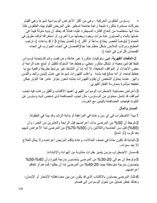 118
•: ‫الحركية‬ ‫الطقوس‬ ‫وساوس‬‫القيام‬ ‫وهي‬ ‫ا‬‫ا‬‫شيوع‬ ‫الوسواسية‬ ‫األعراض‬ ‫أكثر‬ ‫من‬ ‫وهي‬
‫ا‬‫ا‬‫ظن‬ ‫الطقوس‬ ‫بهذه‬ ‫للقيام‬ ‫المريض‬ ‫على‬ ‫تسطير‬ ‫جامحة‬ ‫رغبة‬ ‫نتيجة‬ ‫متكررة‬ ‫مستمرة‬ ‫بحركات‬
‫في‬ ‫فيبدأ‬ ‫ملوثة‬ ‫يديه‬ ‫أن‬ ‫يعتقد‬ ‫قد‬ ‫ا‬‫ال‬‫فمث‬ ،‫عليه‬ ‫المسيطرة‬ ‫أفكاره‬ ‫إلحاح‬ ‫من‬ ‫ستخلصه‬ ‫أنها‬ ‫منه‬
‫ويغسل‬ ‫ويعود‬ ‫مرات‬ ‫عدة‬ ‫والصابون‬ ‫بالماء‬ ‫غسلها‬‫في‬ ‫طويل‬ ‫لوقت‬ ‫إستغراقه‬ ‫أو‬ ،‫أخرى‬ ‫مرة‬ ‫ها‬
‫يحتاج‬ ‫للغسل‬ ( ،) ‫أكثر‬ ‫أو‬ ‫ساعة‬ ‫يحتاج‬ ‫للعصر‬ ‫ليتوضأ‬ ( ‫الحمام‬3/4‫ترتيب‬ ،) ‫ساعات‬
،‫اتجاه‬ ‫في‬ ‫الجوارب‬ ،‫اتجاه‬ ‫في‬ ‫(القمصان‬‫ا‬‫ا‬‫جد‬ ‫ا‬‫ا‬‫جد‬ ‫منظم‬ ‫بشكل‬ ‫المالبس‬ ‫ودوالب‬ ‫المطبخ‬
.) ‫اتجاه‬ ‫في‬ ‫لون‬ ‫كل‬ ‫القمصان‬
2-‫الدفعات‬‫القهرية‬،‫م‬ ‫سلوكيات‬ ‫فهى‬‫ك‬ ‫وتتم‬ ‫قصد‬ ‫وعن‬ ‫هادفة‬ ‫غير‬ ‫تكررة‬‫إ‬‫لوسواس‬ ‫ستجابة‬
‫معين‬ ‫لقوانين‬ ‫طبقا‬‫ة‬‫أ‬‫نمط‬ ‫متكرر‬ ‫بشكل‬ ‫و‬‫ي‬‫لتقليل‬ ‫السلوك‬ ‫هذا‬ ‫وخطط‬ ،‫أ‬‫الراحة‬ ‫عدم‬ ‫لمنع‬ ‫و‬‫أ‬‫و‬
‫األحداث‬ ‫بعض‬‫أ‬،‫المخيفة‬ ‫المواقف‬ ‫و‬‫إ‬‫أنه‬ ‫ال‬‫إ‬‫ما‬ ‫مع‬ ‫واقعية‬ ‫بطريقة‬ ‫مرتبط‬ ‫غير‬ ‫النشاط‬ ‫أن‬ ‫ما‬
،‫لمنعه‬ ‫خطط‬‫أ‬‫بشدة‬ ‫فيه‬ ‫مبالغ‬ ‫أنه‬ ‫و‬‫ه‬ ‫شيوعا‬ ‫القهورات‬ ‫وأغلب‬‫ي‬‫غسل‬‫الي‬‫واللمس‬ ‫والعد‬ ‫دين‬
‫والهز‬.‫ع‬‫يمكن‬ ‫التوتر‬ ‫هذا‬ ‫غامر‬ ‫بتوتر‬ ‫شعور‬ ‫ينتابه‬ ‫القهورات‬ ‫يقاوم‬ ‫أن‬ ‫الشخص‬ ‫يحاول‬ ‫ندما‬
‫القهر‬ ‫الفعل‬ ‫بممارسة‬ ‫مباشرة‬ ‫تخفيفه‬.‫ي‬
3-‫القهر‬ ‫الوسواس‬ ‫الضطراب‬ ‫مصاحبة‬ ‫أعراض‬‫ي‬‫تجنب‬ ‫فيه‬ ‫ورهاب‬ ‫والقلق‬ ‫االكتئاب‬ ‫أهمها‬
‫تشمل‬ ‫قد‬ ‫لمواقف‬‫عن‬ ‫وساوس‬ ‫لديه‬ ‫شخص‬ ‫لدى‬ ‫المصافحة‬ ‫تجنب‬ ‫مثل‬ ،‫الوساوس‬ ‫من‬ ‫محتوى‬
‫المصافحة‬ ‫فيتجنب‬ ‫التلوث‬‫بالي‬‫الغرباء‬ ‫مع‬ ‫دين‬.
‫والمآل‬ ‫المسار‬
1-‫ف‬ ‫وعادة‬ ‫سن‬ ‫أي‬ ‫في‬ ‫االضطراب‬ ‫يبدأ‬‫ي‬‫المراهقة‬‫أ‬‫ف‬ ‫يبدأ‬ ‫وقد‬ ‫الرشد‬ ‫بداية‬ ‫و‬‫ي‬.‫الطفولة‬
2-‫أن‬ ‫لوحظ‬50‫بدأت‬ ‫المرضى‬ ‫من‬ %‫أ‬‫م‬ ‫والعشرين‬ ‫الرابعة‬ ‫قبل‬ ‫عراضهم‬‫وأن‬ ،‫العمر‬ ‫ن‬
(80( ‫وأن‬ ‫والثالثين‬ ‫الخامسة‬ ‫سن‬ ‫قبل‬ )%50%-70‫األ‬ ‫تبدأ‬ ‫المرضى‬ ‫من‬ )%‫لديهم‬ ‫عراض‬
( ‫كرب‬ ‫بعد‬‫أ‬.)‫شدة‬ ‫و‬
3-‫ف‬ ‫حادة‬ ‫تكون‬ ‫قد‬ ‫البداية‬‫ي‬‫المريض‬ ‫يتكتم‬ ‫وعادة‬ ،‫الحاالت‬ ‫نصف‬‫أ‬‫للعالج‬ ‫يمثل‬ ‫وال‬ ‫عراضه‬
‫إ‬.‫سنوات‬ ‫بعد‬ ‫ال‬
4-‫الهوادة‬ ‫من‬ ‫متناوبة‬ ‫بفترات‬ ‫يتميز‬ ‫مزمن‬ ‫االضطراب‬ ‫مسار‬‫واإل‬.‫شتدادة‬
5-‫حو‬ ‫أن‬ ‫ولوحظ‬‫ا‬‫ل‬‫ي‬20-30‫وأن‬ ‫كبيرة‬ ‫بدرجة‬ ‫يتحسنون‬ ‫المرضى‬ ‫من‬ %40%-50%
‫بينما‬ ‫متوسطة‬ ‫بدرجة‬ ‫يتحسنون‬20-40‫المرضى‬ ‫من‬ %‫إ‬‫هم‬ ‫كما‬ ‫يظلوا‬ ‫أن‬ ‫ما‬‫أ‬‫تتفاقم‬ ‫و‬
‫أ‬.‫عراضهم‬
6-‫الذ‬ ‫باالكتئاب‬ ‫يصابون‬ ‫المرضى‬ ‫ثلث‬‫ي‬‫اإل‬ ‫مضاعفاته‬ ‫بين‬ ‫من‬ ‫يكون‬ ‫قد‬‫نتحار‬‫أ‬‫و‬‫اإل‬،‫دمان‬
‫ضئيل‬ ‫خطر‬ ‫وهناك‬.‫فصام‬ ‫إلى‬ ‫الوسواس‬ ‫تحول‬ ‫من‬
 