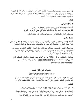 119
7-‫والوظيف‬ ‫االجتماعي‬ ‫التكيف‬ ‫بحسن‬ ‫مرتبط‬ ‫للمرض‬ ‫الحسن‬ ‫والمآل‬‫ي‬‫األ‬ ‫وغياب‬‫القهرية‬ ‫فعال‬
‫ف‬‫ي‬‫لأل‬ ‫نوابية‬ ‫وطبيعة‬ ‫مرسب‬ ‫عامل‬ ‫وجود‬ ‫مع‬ ‫وساوس‬ ‫وجود‬‫عراض‬..‫لوحظ‬ ‫كما‬‫أ‬‫توجد‬ ‫ال‬ ‫نه‬
‫المرض‬ ‫بمآل‬ ‫والتنبؤ‬ ‫الوساوس‬ ‫محتوى‬ ‫بين‬ ‫عالقة‬.
‫العالج‬
1-‫الدوائي‬ ‫العالج‬
‫أ‬-‫مثبطات‬‫إ‬‫انتقائيا‬ ‫السيروتونين‬ ‫أخذ‬ ‫عادة‬(SSRIs)‫وعقار‬ ،
‫الكلوميبرامين‬(Clomipramine)‫فع‬ ‫لهم‬‫الي‬‫ف‬ ‫ة‬‫ي‬‫القهر‬ ‫الوسواس‬ ‫عالج‬‫ي‬.
‫ب‬-‫قبل‬ ‫عامين‬ ‫إلى‬ ‫عام‬ ‫من‬ ‫تتراوح‬ ‫لمدة‬ ‫العالج‬ ‫يستمر‬‫إ‬‫العالج‬ ‫يقاف‬.
‫النفسي‬ ‫العالج‬
‫أ‬-‫النفس‬ ‫العالج‬‫ي‬‫التحليل‬:‫ي‬‫من‬ ‫كثيرا‬‫أ‬‫الوسواس‬ ‫مرض‬ ‫عراض‬‫النفس‬ ‫بالعالج‬ ‫تتحسن‬‫ي‬‫التحليل‬‫ي‬
.‫الدفاعية‬ ‫الحيل‬ ‫طريق‬ ‫عن‬ ‫وتحوالتها‬ ‫بنزعاتهم‬ ‫المرضى‬ ‫واستبصار‬ ،‫العالج‬ ‫مسار‬ ‫خالل‬
‫ب‬-‫النفس‬ ‫العالج‬‫ي‬‫التدعيم‬:‫ي‬‫ف‬ ‫ويدفع‬ ‫االجتماعي‬ ‫والتكيف‬ ‫العمل‬ ‫على‬ ‫قادر‬ ‫فالمريض‬ ‫هام‬‫ي‬
‫اإل‬ ‫هذا‬‫األ‬ ‫بتوضيح‬ ‫أسريا‬ ‫وتدعيمية‬ ‫عالجية‬ ‫عالقة‬ ‫خالل‬ ‫من‬ ‫تجاه‬‫ألفرا‬ ‫عراض‬‫األسرة‬ ‫د‬
‫األسرية‬ ‫الضغوط‬ ‫وتجنبه‬ ‫وطمأنتهم‬.
‫ﺠ‬-‫السلوك‬ ‫العالج‬:‫ي‬‫حو‬‫الي‬(70‫السلوك‬ ‫بالعالج‬ ‫يتحسنون‬ ‫المرضى‬ ‫هؤالء‬ ‫من‬ )%‫ي‬‫الذي‬
‫الحساسية‬ ‫سلب‬ ‫فنيات‬ ‫يتضمن‬(Desensitization)‫المعاكس‬ ‫والتشريط‬ ‫والغمر‬
(Aversive conditioning).
‫اضطراب‬‫تشوه‬‫شكل‬‫الجسم‬
Body Dysmorphic Disorder
‫تعريف‬‫اضطراب‬‫تشوه‬‫شكل‬:‫الجسم‬‫االنشغال‬‫بواحد‬‫أو‬‫أكثر‬‫من‬‫العيوب‬‫المتصورة‬‫أو‬
‫بتشوهات‬‫في‬‫المظهر‬‫الجسدي‬‫التي‬‫ال‬‫يمكن‬‫مالحظتها‬‫أو‬‫تظهر‬ٍ‫ل‬‫بشك‬‫طفيف‬.‫لآلخرين‬
‫االنتشار‬
1-‫البالغين‬ ‫في‬ ‫االنتشار‬ ‫معدل‬2.4(%2.5‫و‬ ‫النساء‬ ‫في‬ %2.2.)‫الرجال‬ ‫في‬ %
2-‫يمثل‬9-15‫مرضي‬ ‫في‬ %‫و‬ ‫الجلدية‬ ‫االمراض‬7-8‫التجميل‬ ‫جراحة‬ ‫مرضي‬ ‫من‬ %.
3-‫البداية‬ ‫عند‬ ‫العمر‬ ‫متوسط‬ :‫العمر‬15‫سن‬ ‫عند‬ ‫حدوثا‬ ‫وأكثر‬ ‫سنة‬12-13.‫سنة‬
 