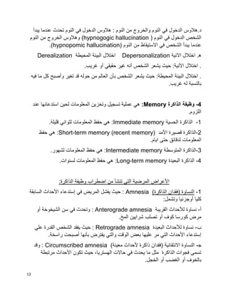 12
.‫د‬‫يبدأ‬ ‫عندما‬ ‫تحدث‬ ‫النوم‬ ‫في‬ ‫الدخول‬ ‫هالوس‬ : ‫النوم‬ ‫من‬ ‫والخروج‬ ‫النوم‬ ‫في‬ ‫الدخول‬ ‫هالوس‬
‫في‬ ‫الدخول‬ ‫الشخص‬( ‫النوم‬hypnogogic hallucination‫النوم‬ ‫من‬ ‫الخروج‬ ‫وهالوس‬ )
( ‫النوم‬ ‫من‬ ‫االستيقاظ‬ ‫في‬ ‫الشخص‬ ‫يبدأ‬ ‫عندما‬hypnopomic hallucination.)
.‫ه‬‫االنية‬ ‫اختالل‬Depersonalization‫المحيطة‬ ‫البيئة‬ ‫اختالل‬Derealization
‫غريب‬ ‫أو‬ ‫حقيقي‬ ‫غير‬ ‫أنه‬ ‫الشخص‬ ‫يشعر‬ ‫حيث‬ :‫األنية‬ ‫اختالل‬ ..
.‫فيه‬ ‫ما‬ ‫كل‬ ‫وأصبح‬ ‫تغير‬ ‫قد‬ ‫حوله‬ ‫من‬ ‫العالم‬ ‫بأن‬ ‫الشخص‬ ‫يشعر‬ ‫حيث‬ :‫المحيطة‬ ‫البيئة‬ ‫اختالل‬
.‫غريب‬ ‫له‬ ‫بالنسبة‬
-4‫الذاكرة‬ ‫وظيفة‬Memory:‫عند‬ ‫استدعائها‬ ‫لحين‬ ‫المعلومات‬ ‫وتخزين‬ ‫تسجيل‬ ‫عملية‬ ‫هي‬
.‫اللزوم‬
-1‫الحسية‬ ‫الذاكرة‬:Immediate memory.‫قليلة‬ ‫لثواني‬ ‫المعلومات‬ ‫حفظ‬ ‫هي‬
-2‫األمد‬ ‫قصيرة‬ ‫الذاكرة‬:Short-term memory (recent memory)‫حفظ‬ ‫هي‬
‫ايام‬ ‫حتى‬ ‫لدقائق‬ ‫المعلومات‬.
-3‫المتوسطة‬ ‫الذاكرة‬Intermediate memory.‫لشهور‬ ‫المعلومات‬ ‫حفظ‬ ‫هي‬ :
-4‫البعيدة‬ ‫الذاكرة‬Long-term memory.‫لسنوات‬ ‫المعلومات‬ ‫حفظ‬ ‫هي‬ :
‫اضطراب‬ ‫من‬ ‫تنشأ‬ ‫التي‬ ‫المرضية‬ ‫األعراض‬‫الذاكرة‬ ‫وظيفة‬:
1-)‫الذاكرة‬ ‫(فقدان‬ ‫النساوة‬Amnesia‫السابقة‬ ‫األحداث‬ ‫إستدعاء‬ ‫في‬ ‫المريض‬ ‫يفشل‬ ‫حيث‬ :
:‫وتشمل‬ ‫أوجزئيا‬ ‫كليا‬
‫أ‬-‫القريبة‬ ‫لألحداث‬ ‫نساوة‬Anterograde amnesia‫أو‬ ‫الشيخوخة‬ ‫سن‬ ‫في‬ ‫وتحدث‬ :
.‫المخ‬ ‫شرايين‬ ‫تصلب‬ ‫أو‬ ‫كوف‬ ‫كورسا‬ ‫مرض‬
‫ب‬-‫البعيدة‬ ‫لألحداث‬ ‫نساوة‬Retrograde amnesia‫علي‬ ‫القدرة‬ ‫الشخص‬ ‫يفقد‬ ‫حيث‬ :
.‫راسخة‬ ‫أصبحت‬ ‫بأنها‬ ‫يفترض‬ ‫والتي‬ ‫الوقت‬ ‫بعض‬ ‫عليها‬ ‫مر‬ ‫التي‬ ‫األحداث‬ ‫إستدعاء‬
‫ﺠ‬-)‫معينة‬ ‫ألحداث‬ ‫ذاكرة‬ ‫(فقدان‬ ‫االنتقائية‬ ‫النساوة‬Circumscribed amnesia‫وقد‬ :
‫تكون‬ ‫حيث‬ ،‫الهستريا‬ ‫حاالت‬ ‫في‬ ‫يحدث‬ ‫ما‬ ‫مثل‬ ‫الذاكرة‬ ‫فجوات‬ ‫تسمى‬‫مرتبطة‬ ‫األحداث‬
.‫الخجل‬ ‫أو‬ ‫الغضب‬ ‫أو‬ ‫بالخوف‬
 