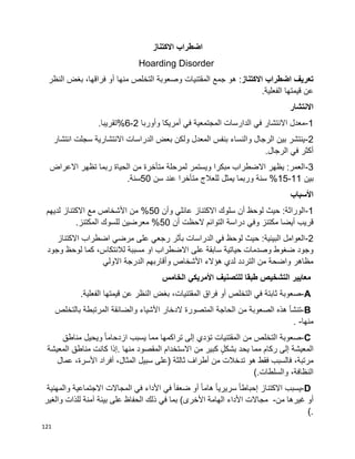 121
‫اضطراب‬‫االكتناز‬
Hoarding Disorder
‫اضطراب‬ ‫تعريف‬‫االكتناز‬،‫فراقها‬ ‫أو‬ ‫منها‬ ‫التخلص‬ ‫وصعوبة‬ ‫المقتنيات‬ ‫جمع‬ ‫هو‬ :‫بغض‬‫النظر‬
‫عن‬‫قيمتها‬.‫الفعلية‬
‫االنتشار‬
1-‫أمريكا‬ ‫في‬ ‫المجتمعية‬ ‫الدارسات‬ ‫في‬ ‫االنتشار‬ ‫معدل‬‫وأوربا‬2-6.‫%تقريبا‬
2-‫انتشار‬ ‫سجلت‬ ‫االنتشارية‬ ‫الدراسات‬ ‫بعض‬ ‫ولكن‬ ‫المعدل‬ ‫بنفس‬ ‫والنساء‬ ‫الرجال‬ ‫بين‬ ‫ينتشر‬
.‫الرجال‬ ‫في‬ ‫أكثر‬
3-‫االعراض‬ ‫تظهر‬ ‫ربما‬ ‫الحياة‬ ‫من‬ ‫متأخرة‬ ‫لمرحلة‬ ‫ويستمر‬ ‫مبكرا‬ ‫االضطراب‬ ‫يظهر‬ :‫العمر‬
‫بين‬11-15‫سن‬ ‫عند‬ ‫متأخرا‬ ‫للعالج‬ ‫يمثل‬ ‫وربما‬ ‫سنة‬ %50.‫سنة‬
‫األسباب‬
1-‫وأن‬ ‫عائلي‬ ‫االكتناز‬ ‫سلوك‬ ‫أن‬ ‫لوحظ‬ ‫حيث‬ :‫الوراثة‬50‫لديهم‬ ‫االكتناز‬ ‫مع‬ ‫األشخاص‬ ‫من‬ %
‫أن‬ ‫الحظت‬ ‫التوائم‬ ‫دراسة‬ ‫وفي‬ ‫مكتنز‬ ‫أيضا‬ ‫قريب‬50.‫المكتنز‬ ‫للسوك‬ ‫معرضين‬ %
2-‫االكتناز‬ ‫اضطراب‬ ‫مرضي‬ ‫على‬ ‫رجعي‬ ‫بأثر‬ ‫الدراسات‬ ‫في‬ ‫لوحظ‬ ‫حيث‬ :‫البيئية‬ ‫العوامل‬
‫على‬ ‫سابقة‬ ‫حياتية‬ ‫وصدمات‬ ‫ضغوط‬ ‫وجود‬‫وجود‬ ‫لوحظ‬ ‫كما‬ ،‫لالنتكاس‬ ‫مسببة‬ ‫او‬ ‫االضطراب‬
‫االولي‬ ‫الدرجة‬ ‫وأقاربهم‬ ‫األشخاص‬ ‫هؤالء‬ ‫لدي‬ ‫التردد‬ ‫من‬ ‫واضحة‬ ‫مظاهر‬
‫الخامس‬ ‫األمريكي‬ ‫للتصنيف‬ ‫طبقا‬ ‫التشخيص‬ ‫معايير‬
A-‫صعوبة‬‫ثابتة‬‫في‬‫التخلص‬‫أو‬‫فراق‬،‫المقتنيات‬‫بغض‬‫النظر‬‫عن‬‫قيمتها‬‫الفعلية‬.
B-‫تنشأ‬‫هذه‬‫الصعوبة‬‫من‬‫الحاجة‬‫المتصورة‬‫الدخار‬‫األشياء‬‫والضائقة‬‫المرتبطة‬‫بالتخلص‬
‫منها‬. -
C-‫صعوبة‬‫التخلص‬‫من‬‫المقتنيات‬‫تؤدي‬‫إلى‬‫تراكمها‬‫مما‬‫يسبب‬‫ا‬‫ا‬‫ازدحام‬‫ويحيل‬‫مناطق‬
‫المعيشة‬‫إلى‬‫ركام‬‫مما‬‫يحد‬ٍ‫ل‬‫بشك‬‫كبير‬‫من‬‫االستخدام‬‫المقصود‬‫منها‬.‫إذا‬‫كانت‬‫مناطق‬‫المعيشة‬
،‫مرتبة‬‫فالسبب‬‫فقط‬‫هو‬‫تدخالت‬‫أطراف‬ ‫من‬‫ثالثة‬)‫على‬‫سبيل‬،‫المثال‬‫أفراد‬،‫األسرة‬‫عمال‬
،‫النظافة‬‫والسلطات‬(.
D-‫يسبب‬‫االكتناز‬‫ا‬‫ا‬‫إحباط‬‫ا‬‫ا‬‫سريري‬‫ا‬‫ا‬‫هام‬‫أو‬‫ا‬‫ا‬‫ضعف‬‫في‬‫األداء‬‫في‬‫المجاالت‬‫االجتماعية‬‫والمهنية‬
‫أو‬‫غيرها‬‫من‬-‫مجاالت‬‫األداء‬‫الهامة‬‫بما‬ )‫األخرى‬‫في‬‫ذلك‬‫الحفاظ‬‫على‬‫بيئة‬‫آمنة‬‫للذات‬‫والغير‬
(.
 