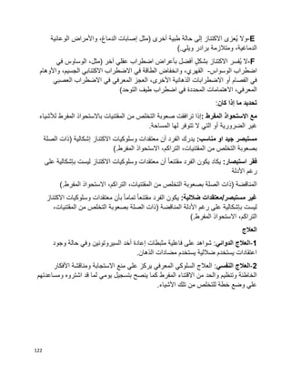 122
E-‫وال‬‫ُعزى‬‫ي‬‫االكتناز‬‫إلى‬‫حالة‬‫طبية‬‫أخرى‬)‫مثل‬‫إصابات‬،‫الدماغ‬‫واألمراض‬‫الوعائية‬
،‫الدماغية‬‫ومتالزمة‬‫برادر‬‫ويلي‬(.
F-‫ال‬‫ُفسر‬‫ي‬‫االكتناز‬ٍ‫ل‬‫بشك‬‫أفضل‬‫بأعراض‬‫اضطراب‬‫عقلي‬‫آخر‬)،‫مثل‬‫الوساوس‬‫في‬
‫اضطراب‬‫الوسواس‬-،‫القهري‬‫وانخفاض‬‫الطاقة‬‫في‬‫االضطراب‬‫االكتئابي‬،‫الجسيم‬‫واألوهام‬
‫في‬‫الفصام‬‫أو‬‫االضطرابات‬،‫األخرى‬ ‫الذهانية‬‫العجز‬‫المعرفي‬‫في‬‫االضطراب‬‫العصبي‬
،‫المعرفي‬‫االهتمامات‬‫المحددة‬‫في‬‫اضطراب‬‫طيف‬)‫التوحد‬
‫تحديد‬‫ما‬‫إذا‬‫كان‬:
‫مع‬‫االستحواذ‬‫المفرط‬:‫إذا‬‫ترافقت‬‫صعوبة‬‫التخلص‬‫من‬‫المقتنيات‬‫باالستحواذ‬‫المفرط‬‫لألشياء‬
‫غير‬‫الضرورية‬‫التي‬ ‫أو‬‫ال‬‫تتوفر‬‫لها‬‫المساحة‬.
:‫مناسب‬ ‫او‬ ‫جيد‬ ‫مستبصر‬‫يدرك‬‫الفرد‬‫أن‬‫معتقدات‬‫وسلوكيات‬‫االكتناز‬‫إشكالية‬)‫ذات‬‫الصلة‬
‫بصعوبة‬‫من‬ ‫التخلص‬،‫المقتنيات‬،‫التراكم‬‫االستحواذ‬‫المفرط‬(.
‫فقر‬:‫استبصار‬‫يكاد‬‫يكون‬‫الفرد‬‫ا‬‫ا‬‫مقتنع‬‫أن‬‫معتقدات‬‫وسلوكيات‬‫االكتناز‬‫ليست‬‫بإشكالية‬‫على‬
‫رغم‬‫األدلة‬
‫المناقضة‬)‫ذات‬‫الصلة‬‫بصعوبة‬‫التخلص‬‫من‬،‫المقتنيات‬،‫التراكم‬‫االستحواذ‬‫المفرط‬(.
‫مستبصر‬ ‫غير‬/:‫ضاللية‬ ‫معتقدات‬‫يكون‬‫الفرد‬‫ا‬‫ا‬‫مقتنع‬‫ا‬‫ا‬‫تمام‬‫بأن‬‫معتقدات‬‫وسلوكيات‬‫االكتناز‬
‫ليست‬‫على‬ ‫بإشكالية‬‫رغم‬‫األدلة‬‫المناقضة‬)‫ذات‬‫الصلة‬‫بصعوبة‬‫التخلص‬‫من‬،‫المقتنيات‬
،‫التراكم‬‫االستحواذ‬‫المفرط‬(.
‫العالج‬
1-‫العالج‬‫الدوائي‬‫وجود‬ ‫حالة‬ ‫وفي‬ ‫السيروتونين‬ ‫أخد‬ ‫إعادة‬ ‫مثبطات‬ ‫فاعلية‬ ‫على‬ ‫شواهد‬ :
.‫الذهان‬ ‫مضادات‬ ‫يستخدم‬ ‫ضاللية‬ ‫يستخدم‬ ‫اعتقادات‬
2-‫العالج‬‫النفسي‬‫األفكار‬ ‫ومناقشة‬ ‫االستجابة‬ ‫منع‬ ‫علي‬ ‫يركز‬ ‫المعرفي‬ ‫السلوكي‬ ‫العالج‬ :
‫ينص‬ ‫كما‬ ‫المفرط‬ ‫االقتناء‬ ‫من‬ ‫والحد‬ ‫وتنظيم‬ ‫الخاطئة‬‫ومساعدتهم‬ ‫اشتروه‬ ‫قد‬ ‫لما‬ ‫يومي‬ ‫بتسجيل‬ ‫ح‬
.‫األشياء‬ ‫تلك‬ ‫من‬ ‫للتخلص‬ ‫خطة‬ ‫وضع‬ ‫علي‬
 